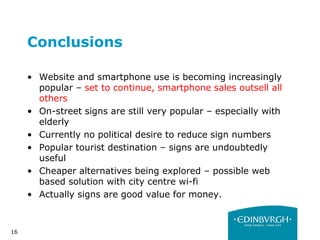 16
Conclusions
• Website and smartphone use is becoming increasingly
popular – set to continue, smartphone sales outsell all
others
• On-street signs are still very popular – especially with
elderly
• Currently no political desire to reduce sign numbers
• Popular tourist destination – signs are undoubtedly
useful
• Cheaper alternatives being explored – possible web
based solution with city centre wi-fi
• Actually signs are good value for money.
 