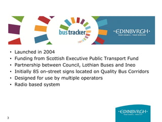 3
• Launched in 2004
• Funding from Scottish Executive Public Transport Fund
• Partnership between Council, Lothian Buses and Ineo
• Initially 85 on-street signs located on Quality Bus Corridors
• Designed for use by multiple operators
• Radio based system
 