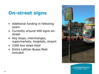 4
On-street signs
• Additional funding in following
years
• Currently around 400 signs on-
street
• Key stops, interchanges,
supermarkets, hospitals, airport
• 2300 bus stops total
• Entire Lothian Buses fleet
included
 