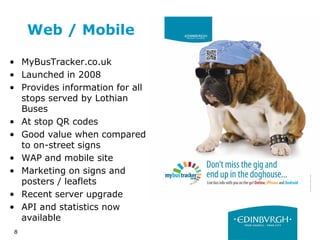 8
Web / Mobile
• MyBusTracker.co.uk
• Launched in 2008
• Provides information for all
stops served by Lothian
Buses
• At stop QR codes
• Good value when compared
to on-street signs
• WAP and mobile site
• Marketing on signs and
posters / leaflets
• Recent server upgrade
• API and statistics now
available
 