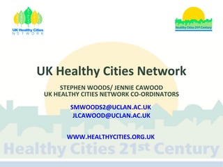 UK Healthy Cities Network
STEPHEN WOODS/ JENNIE CAWOOD
UK HEALTHY CITIES NETWORK CO-ORDINATORS
SMWOODS2@UCLAN.AC.UK
JLCAWOOD@UCLAN.AC.UK
WWW.HEALTHYCITIES.ORG.UK

 