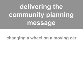 delivering the
 community planning
      message

changing a wheel on a moving car
 