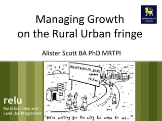 Managing Growth 
on the Rural Urban fringe 
relu 
Rural Economy and 
Land Use Programme 
Alister Scott BA PhD MRTPI 
 