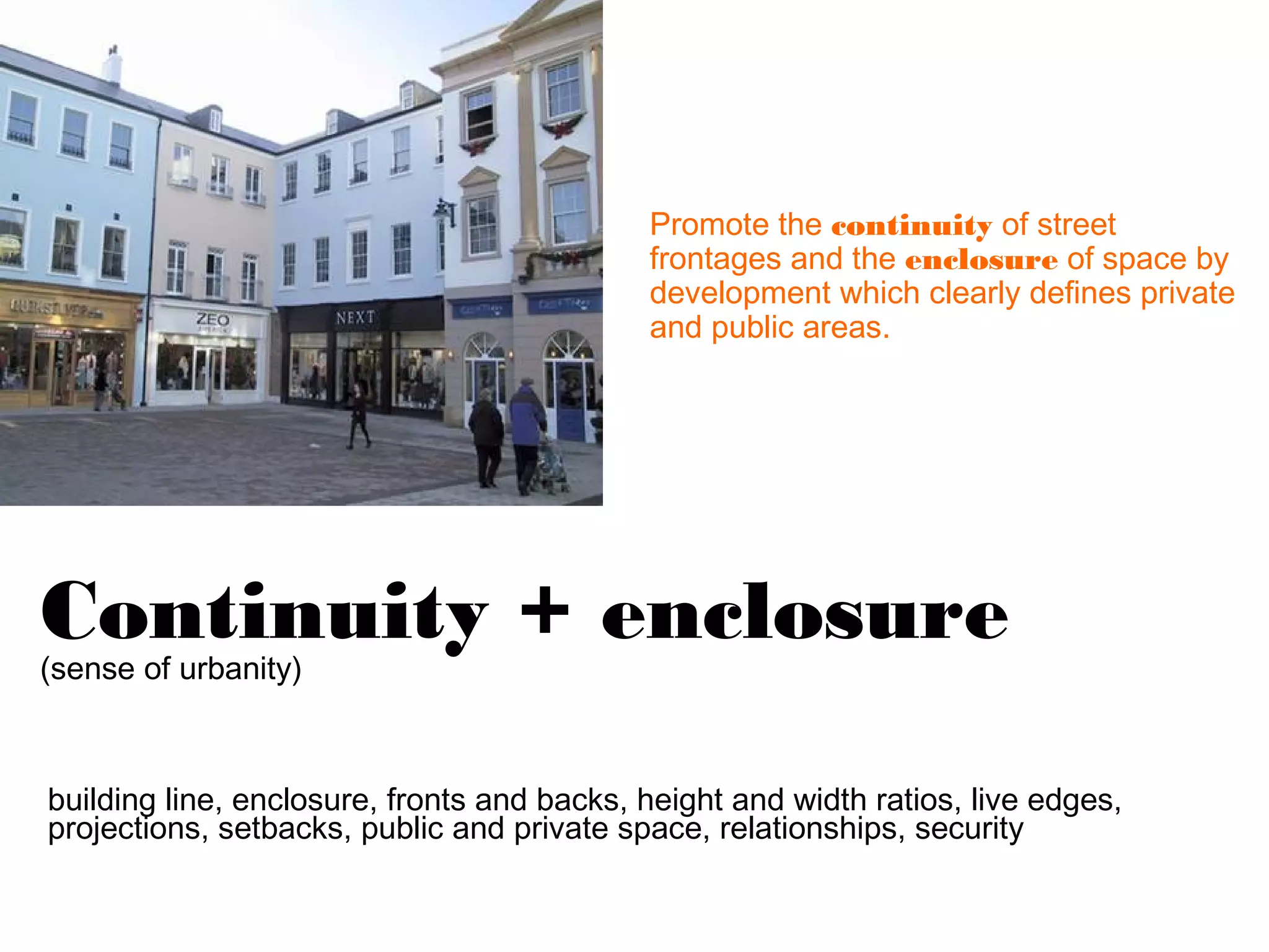 Promote the continuity of street
                                            frontages and the enclosure of space by
                                            development which clearly defines private
                                            and public areas.




Continuity + enclosure
(sense of urbanity)



building line, enclosure, fronts and backs, height and width ratios, live edges,
projections, setbacks, public and private space, relationships, security
 