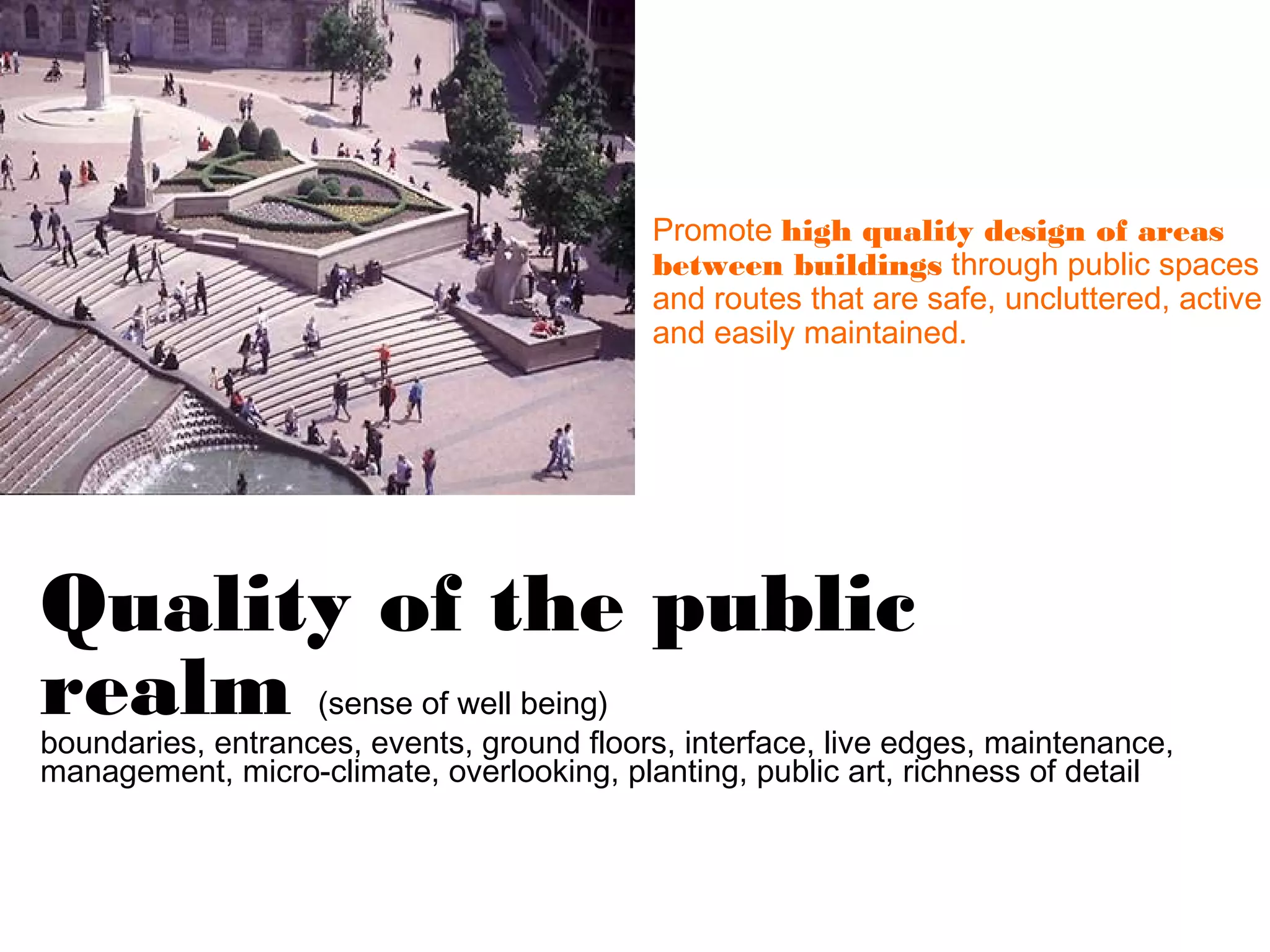 Promote high quality design of areas
                                           between buildings through public spaces
                                           and routes that are safe, uncluttered, active
                                           and easily maintained.




Quality of the public
realm              (sense of well being)
boundaries, entrances, events, ground floors, interface, live edges, maintenance,
management, micro-climate, overlooking, planting, public art, richness of detail
 