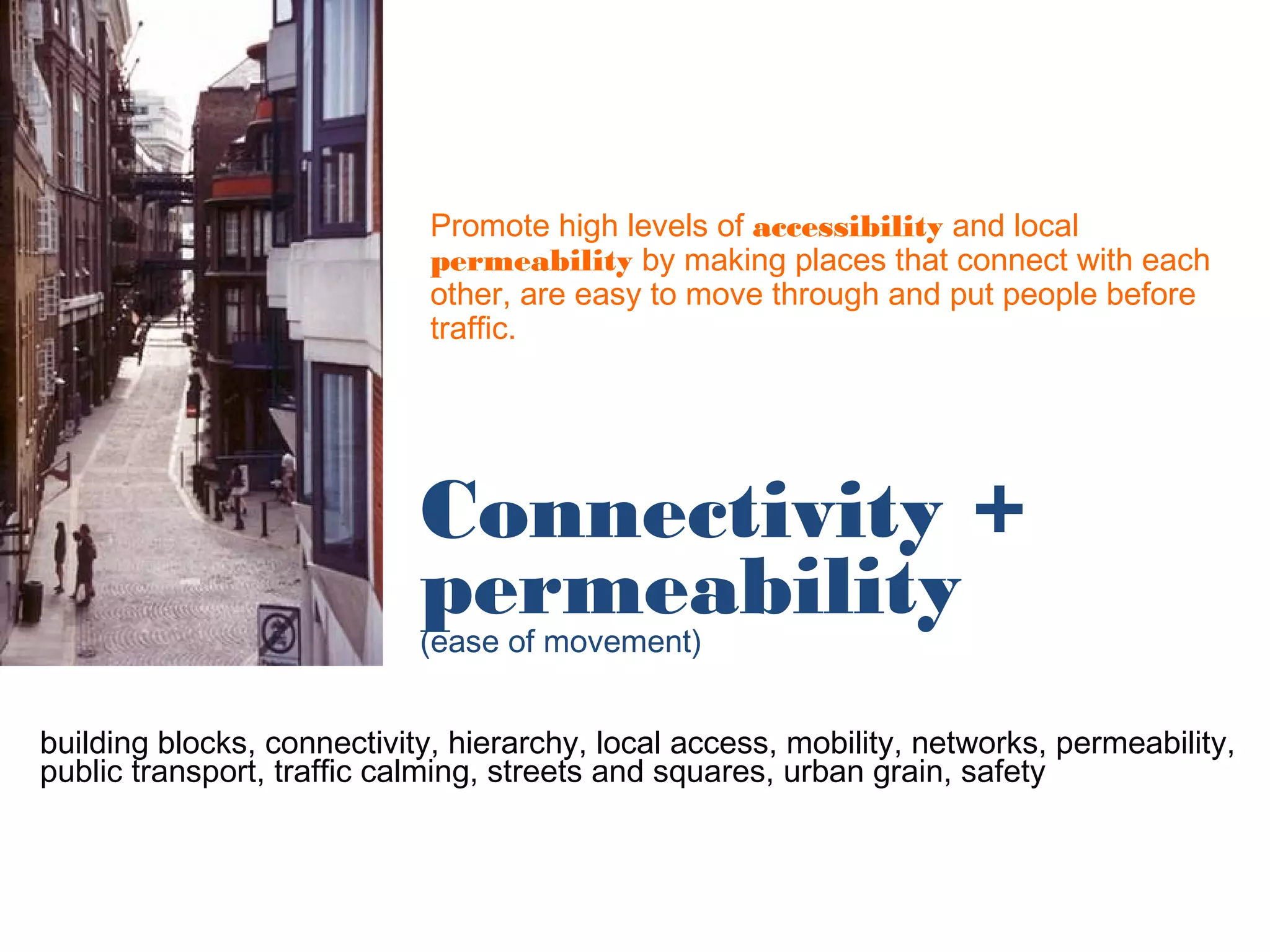 Promote high levels of accessibility and local
                             permeability by making places that connect with each
                             other, are easy to move through and put people before
                             traffic.




                            Connectivity +
                            permeability
                            (ease of movement)


building blocks, connectivity, hierarchy, local access, mobility, networks, permeability,
public transport, traffic calming, streets and squares, urban grain, safety
 