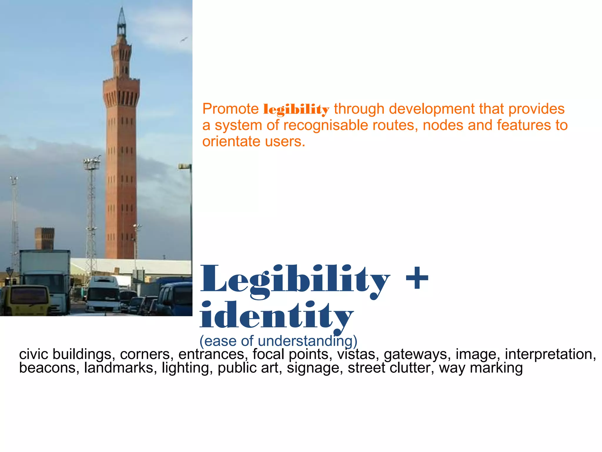 Promote legibility through development that provides
                            a system of recognisable routes, nodes and features to
                            orientate users.




                            Legibility +
                            identity
                             (ease of understanding)
civic buildings, corners, entrances, focal points, vistas, gateways, image, interpretation,
beacons, landmarks, lighting, public art, signage, street clutter, way marking
 