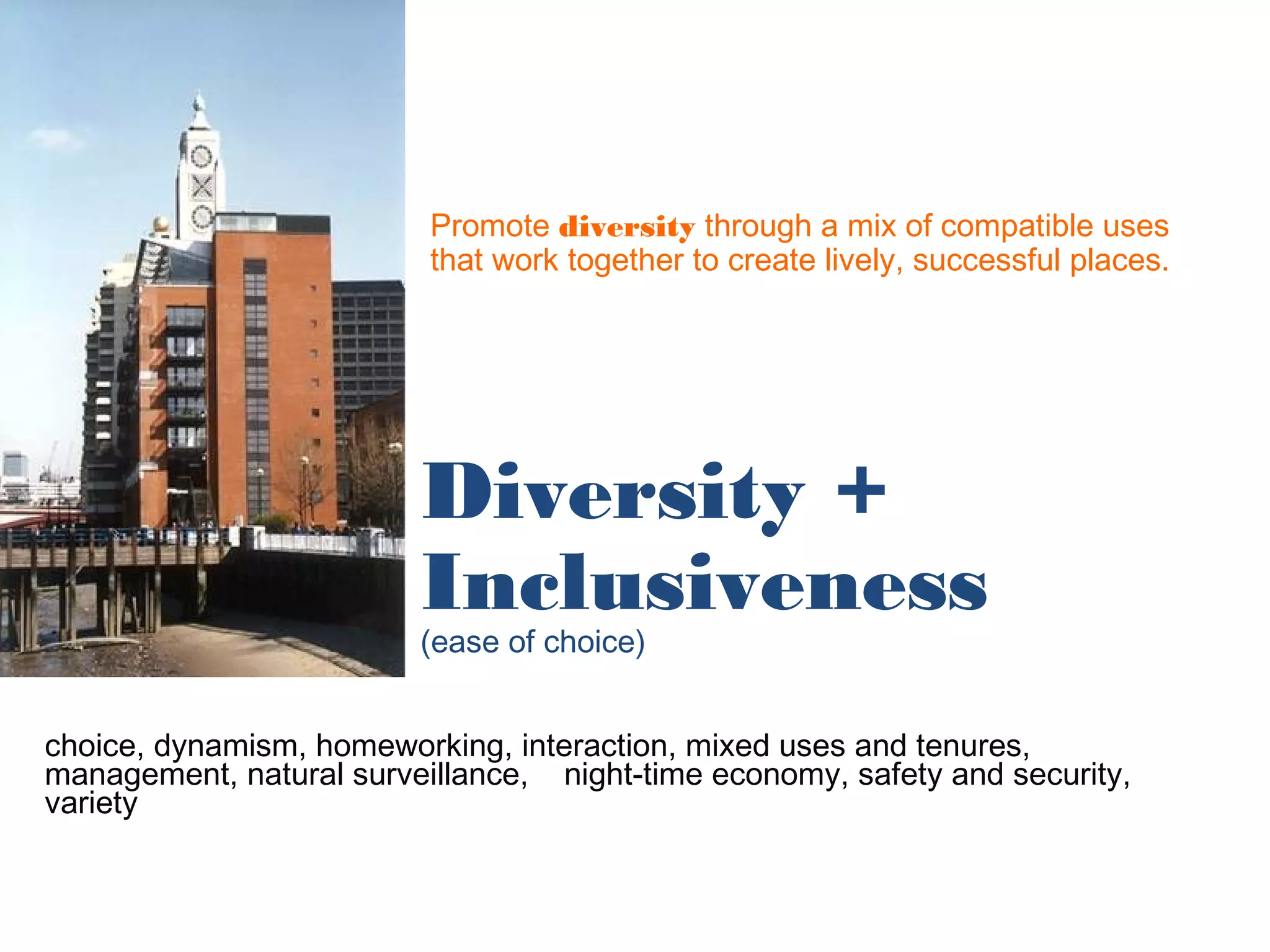 Promote diversity through a mix of compatible uses
                          that work together to create lively, successful places.




                         Diversity +
                         Inclusiveness
                         (ease of choice)


choice, dynamism, homeworking, interaction, mixed uses and tenures,
management, natural surveillance, night-time economy, safety and security,
variety
 
