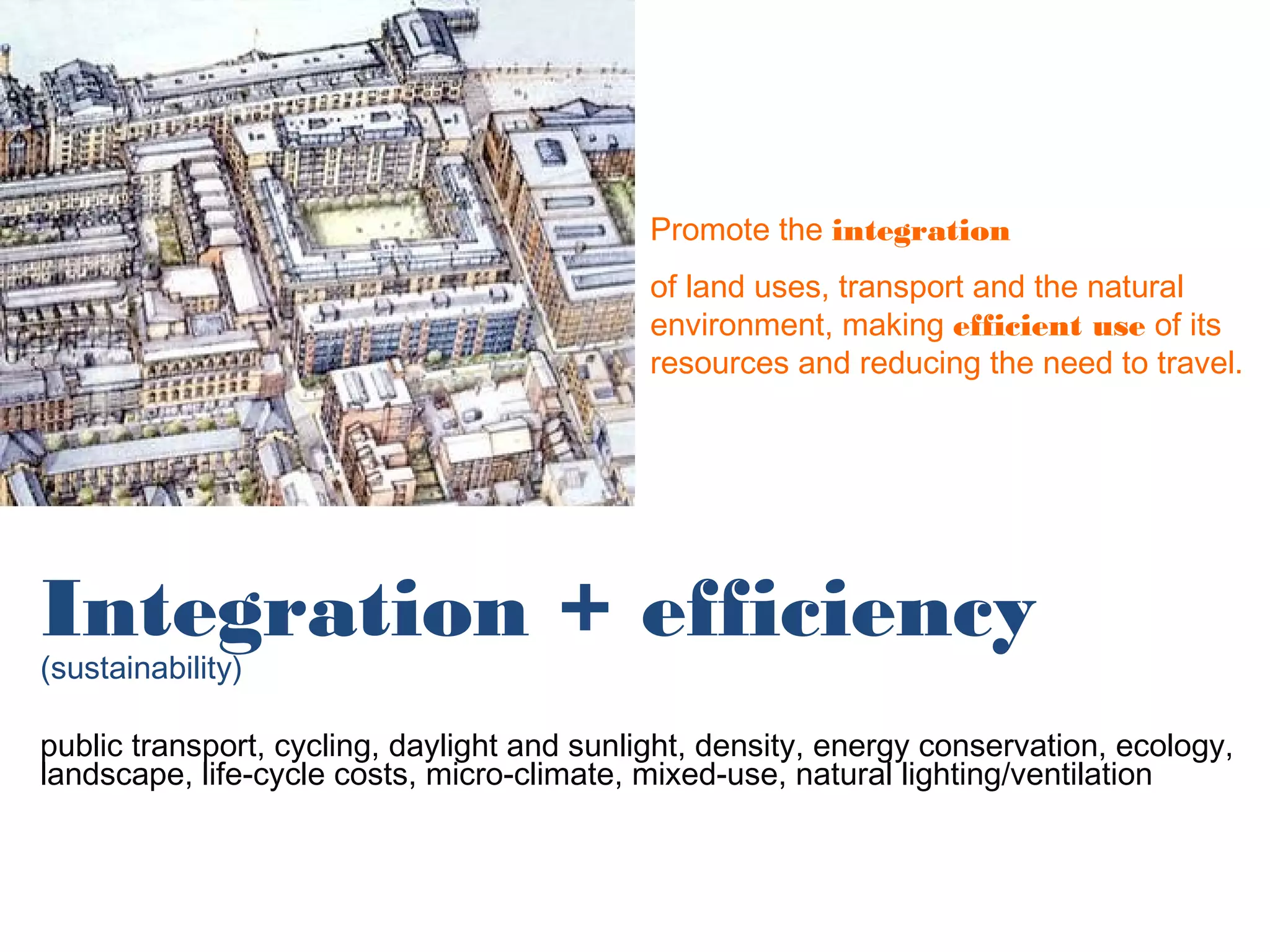 Promote the integration
                                            of land uses, transport and the natural
                                            environment, making efficient use of its
                                            resources and reducing the need to travel.




Integration + efficiency
(sustainability)

public transport, cycling, daylight and sunlight, density, energy conservation, ecology,
landscape, life-cycle costs, micro-climate, mixed-use, natural lighting/ventilation
 