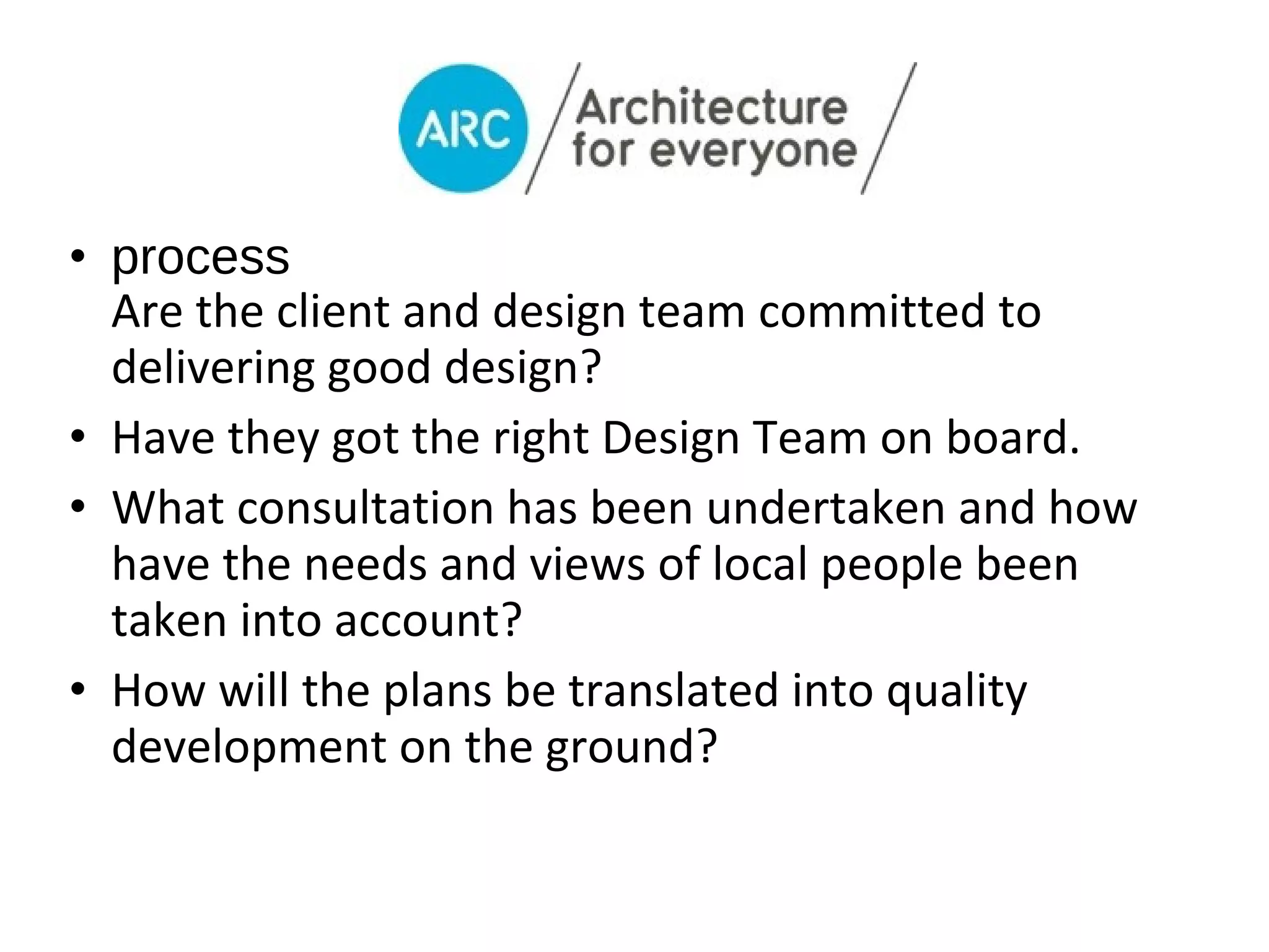 • process
  Are the client and design team committed to
  delivering good design?
• Have they got the right Design Team on board.
• What consultation has been undertaken and how
  have the needs and views of local people been
  taken into account?
• How will the plans be translated into quality
  development on the ground?
 