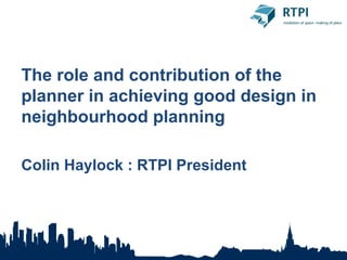 The role and contribution of the
planner in achieving good design in
neighbourhood planning

Colin Haylock : RTPI President
 