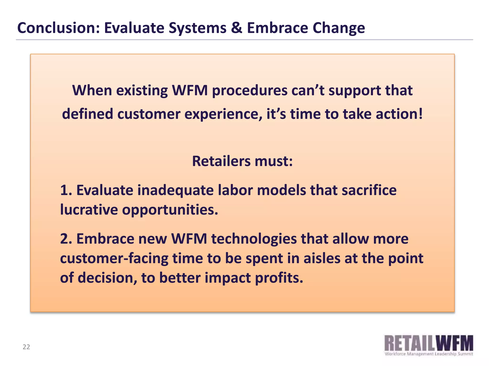 Conclusion: Evaluate Systems & Embrace Change
When existing WFM procedures can’t support that
defined customer experience, it’s time to take action!
Retailers must:
1. Evaluate inadequate labor models that sacrifice
lucrative opportunities.
2. Embrace new WFM technologies that allow more
customer-facing time to be spent in aisles at the point
of decision, to better impact profits.
22
 