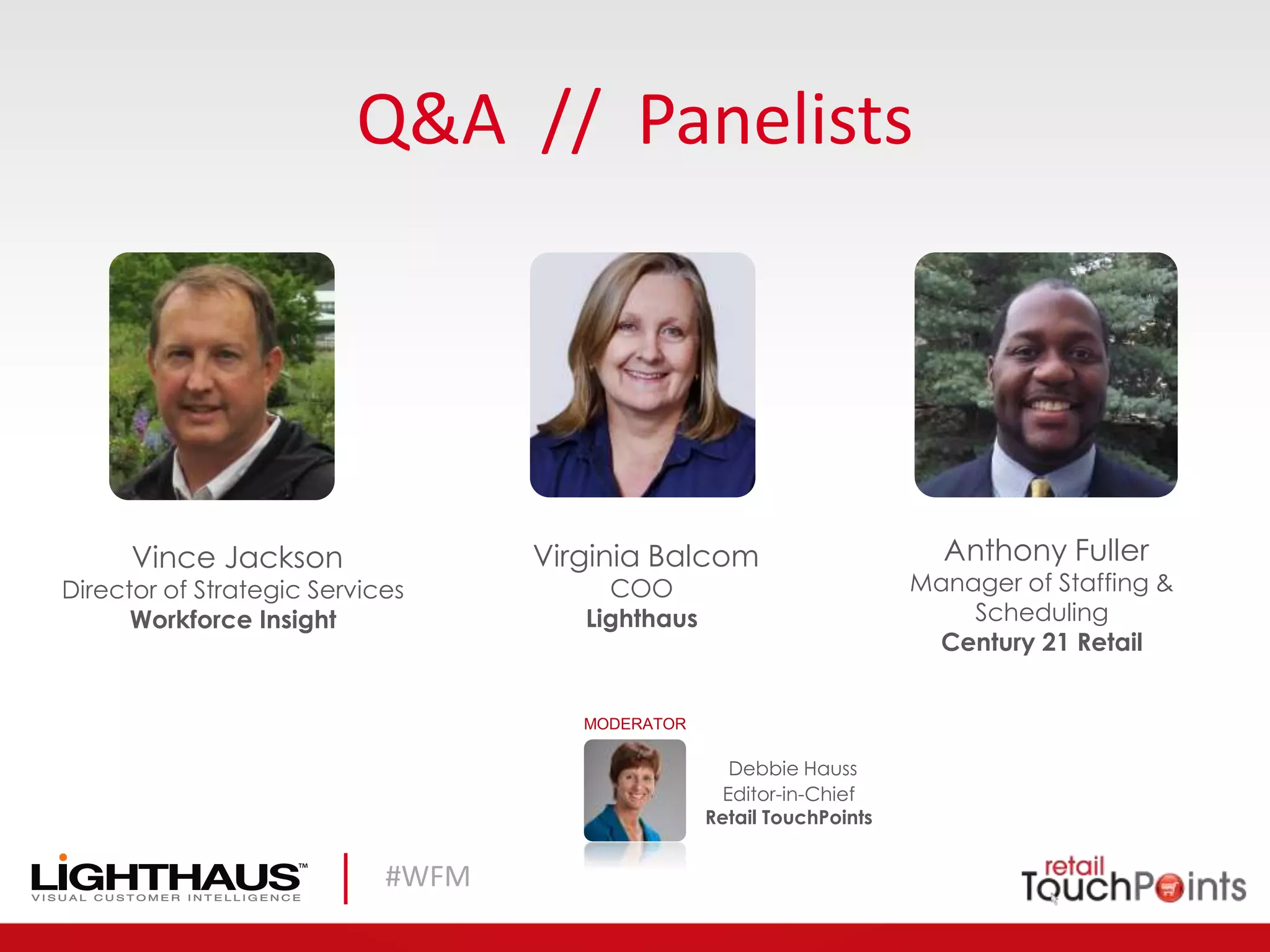 #WFM
Q&A // Panelists
Debbie Hauss
Editor-in-Chief
Retail TouchPoints
MODERATOR
Vince Jackson
Director of Strategic Services
Workforce Insight
Virginia Balcom
COO
Lighthaus
Anthony Fuller
Manager of Staffing &
Scheduling
Century 21 Retail
 