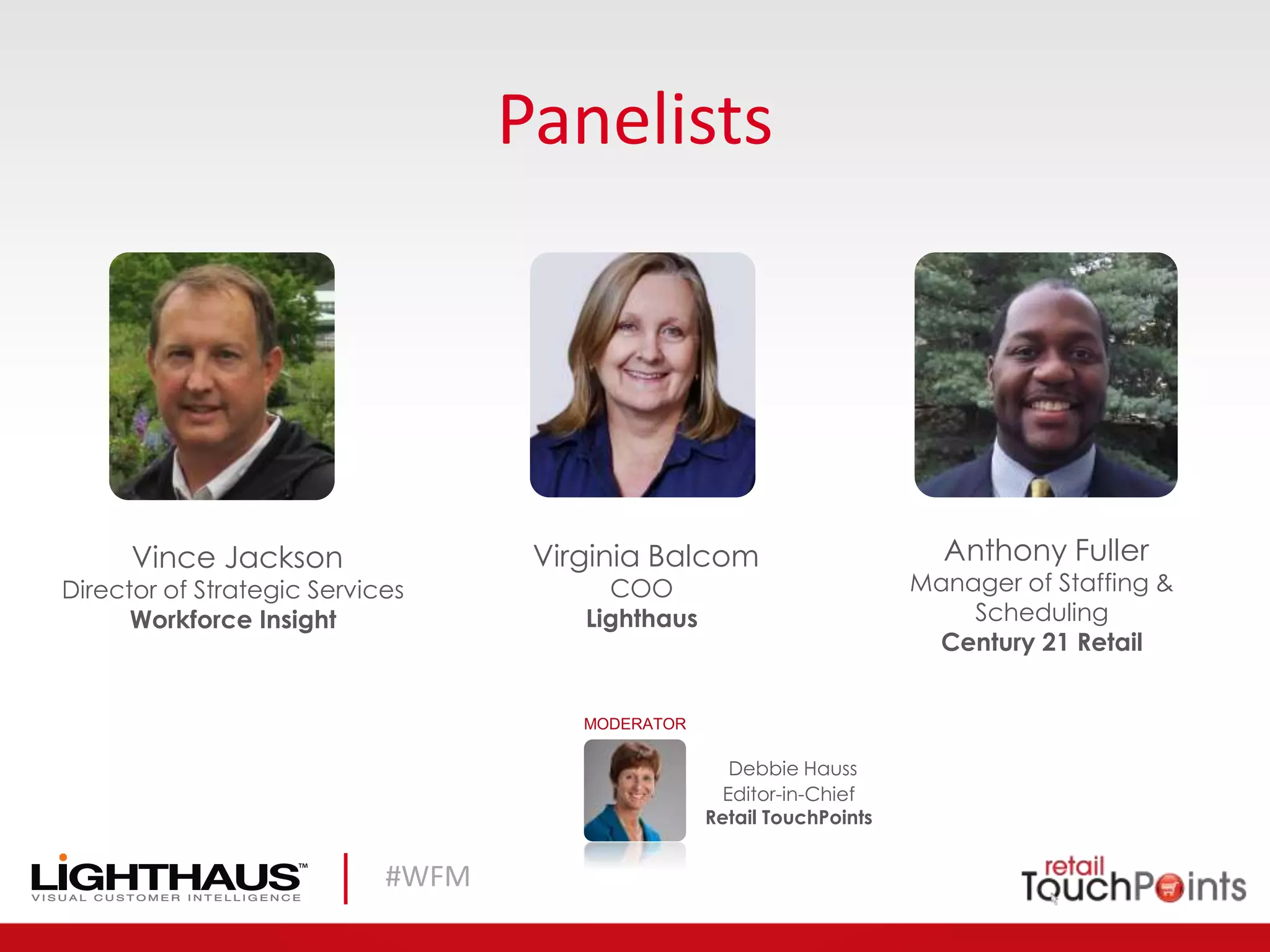 #WFM
Panelists
Debbie Hauss
Editor-in-Chief
Retail TouchPoints
MODERATOR
Vince Jackson
Director of Strategic Services
Workforce Insight
Virginia Balcom
COO
Lighthaus
Anthony Fuller
Manager of Staffing &
Scheduling
Century 21 Retail
 