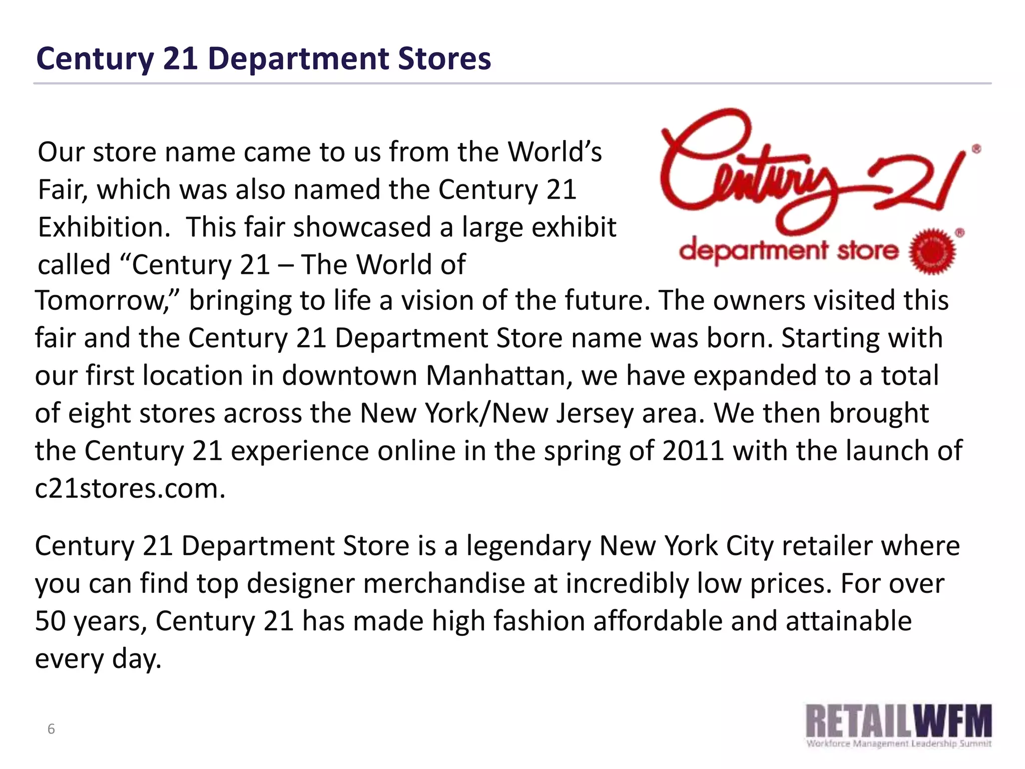 Century 21 Department Stores
Tomorrow,” bringing to life a vision of the future. The owners visited this
fair and the Century 21 Department Store name was born. Starting with
our first location in downtown Manhattan, we have expanded to a total
of eight stores across the New York/New Jersey area. We then brought
the Century 21 experience online in the spring of 2011 with the launch of
c21stores.com.
Century 21 Department Store is a legendary New York City retailer where
you can find top designer merchandise at incredibly low prices. For over
50 years, Century 21 has made high fashion affordable and attainable
every day.
6
Our store name came to us from the World’s
Fair, which was also named the Century 21
Exhibition. This fair showcased a large exhibit
called “Century 21 – The World of
 
