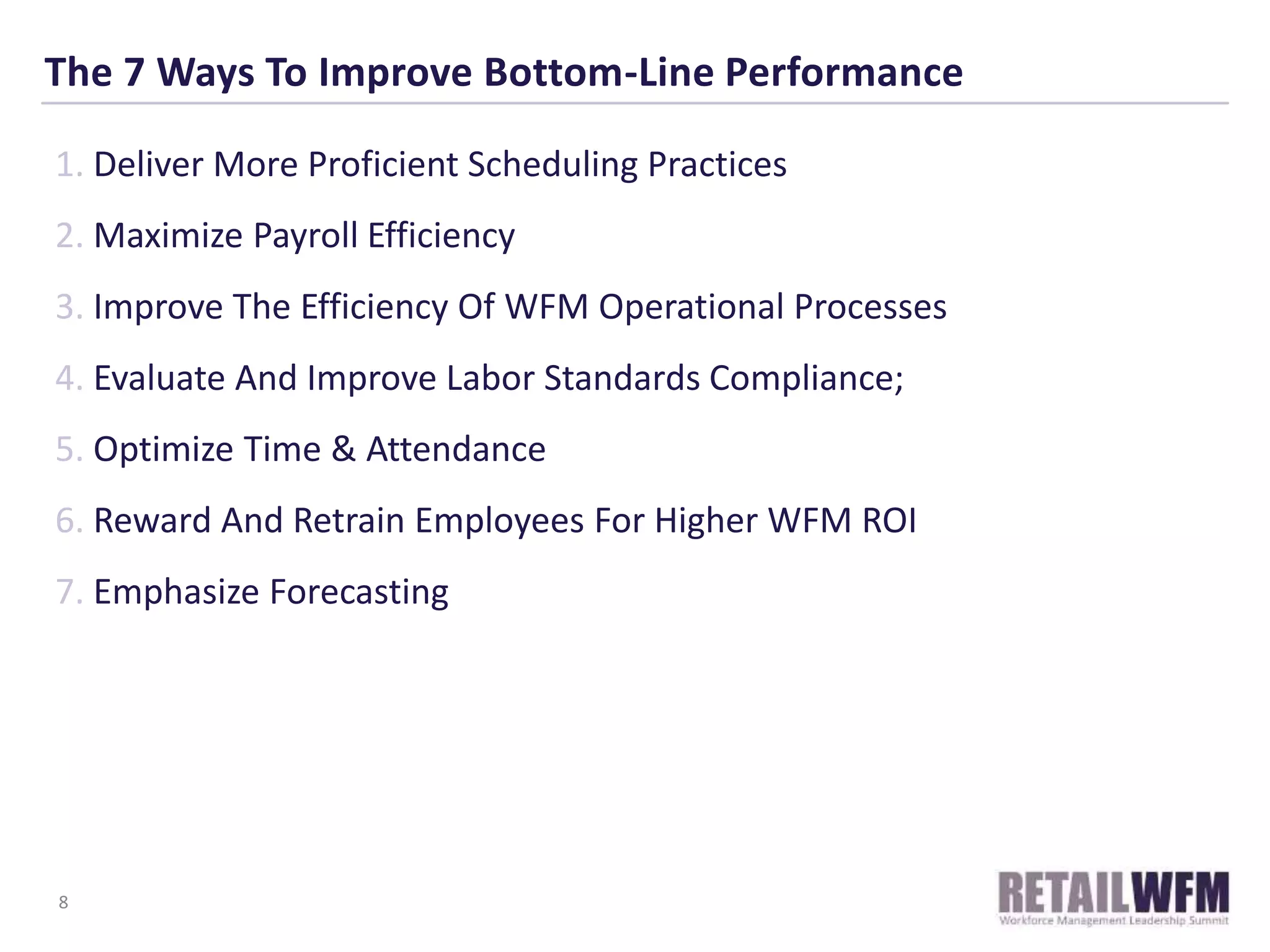 The 7 Ways To Improve Bottom-Line Performance
1. Deliver More Proficient Scheduling Practices
2. Maximize Payroll Efficiency
3. Improve The Efficiency Of WFM Operational Processes
4. Evaluate And Improve Labor Standards Compliance;
5. Optimize Time & Attendance
6. Reward And Retrain Employees For Higher WFM ROI
7. Emphasize Forecasting
8
 