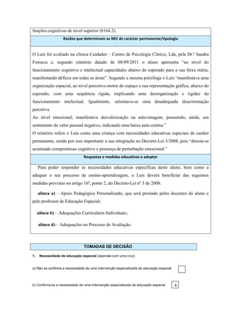funções cognitivas de nível superior (b164.2).
                    Razões que determinam as NEE de carácter permanente/tipologia


O Luís foi avaliado na clínica Cuidador – Centro de Psicologia Clínico, Lda, pela Dr.ª Sandra
Fonseca e, segundo relatório datado de 08/09/2011 o aluno apresenta “ao nível do
funcionamento cognitivo e intelectual capacidades abaixo do esperado para a sua faixa etária,
manifestando défices em todas as áreas”. Segundo a mesma psicóloga o Luís “manifestava uma
organização espacial, ao nível percetivo-motor do espaço e sua representação gráfica, abaixo do
esperado, com uma sequência rígida, implicando uma desorganização e rigidez do
funcionamento intelectual. Igualmente, salientava-se uma desadequada descriminação
percetiva.
Ao nível emocional, manifestava desvalorização na auto-imagem, possuindo, ainda, um
sentimento de valor pessoal negativo, indicando uma baixa auto-estima.”
O relatório refere o Luís como uma criança com necessidades educativas especiais de caráter
permanente, sendo por isso importante a sua integração no Decreto-Lei 3/2008, pois “denota-se
acentuado compromisso cognitivo e presença de perturbação emocional.”
                                Respostas e medidas educativas a adoptar

     Para poder responder às necessidades educativas específicas deste aluno, bem como a
adequar o seu processo de ensino-aprendizagem, o Luís deverá beneficiar das seguintes
medidas previstas no artigo 16º, ponto 2, do Decreto-Lei nº 3 de 2008:

     alínea a) – Apoio Pedagógico Personalizado, que será prestado pelos docentes do aluno e
pelo professor de Educação Especial;

     alínea b) – Adequações Curriculares Individuais;

     alínea d) – Adequações no Processo de Avaliação.



                                TOMADAS DE DECISÃO

1.    Necessidade de educação especial (assinale com uma cruz)


a) Não se confirma a necessidade de uma intervenção especializada de educação especial



b) Confirma-se a necessidade de uma intervenção especializada de educação especial       X
 