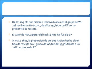  De los 265 pts que hicieron recidiva bioqca en el grupo deWS
218 recibieron tto activo, de ellos 155 hicieron RT como
primer tto de rescate.
 El valor de PSA a partir del cual se hizo RT fue de 1,7
 A los 10 años, la proporcion de pts que habian hecho algun
tipo de rescate en el grupo deWS fue del 47,5% frente a un
22% del grupo de RT
 
