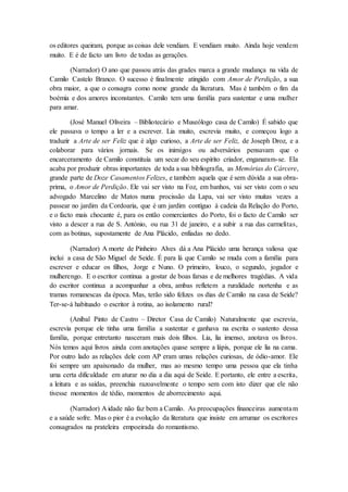 os editores queiram, porque as coisas dele vendiam. E vendiam muito. Ainda hoje vendem
muito. E é de facto um livro de todas as gerações.
(Narrador) O ano que passou atrás das grades marca a grande mudança na vida de
Camilo Castelo Branco. O sucesso é finalmente atingido com Amor de Perdição, a sua
obra maior, a que o consagra como nome grande da literatura. Mas é também o fim da
boémia e dos amores inconstantes. Camilo tem uma família para sustentar e uma mulher
para amar.
(José Manuel Oliveira – Bibliotecário e Museólogo casa de Camilo) É sabido que
ele passava o tempo a ler e a escrever. Lia muito, escrevia muito, e começou logo a
traduzir a Arte de ser Feliz que é algo curioso, a Arte de ser Feliz, de Joseph Droz, e a
colaborar para vários jornais. Se os inimigos ou adversários pensavam que o
encarceramento de Camilo constituía um secar do seu espírito criador, enganaram-se. Ela
acaba por produzir obras importantes de toda a sua bibliografia, as Memórias do Cárcere,
grande parte de Doze Casamentos Felizes, e também aquela que é sem dúvida a sua obra-
prima, o Amor de Perdição. Ele vai ser visto na Foz, em banhos, vai ser visto com o seu
advogado Marcelino de Matos numa procissão da Lapa, vai ser visto muitas vezes a
passear no jardim da Cordoaria, que é um jardim contíguo à cadeia da Relação do Porto,
e o facto mais chocante é, para os então comerciantes do Porto, foi o facto de Camilo ser
visto a descer a rua de S. António, ou rua 31 de janeiro, e a subir a rua das carmelitas,
com as botinas, supostamente de Ana Plácido, enfiadas no dedo.
(Narrador) A morte de Pinheiro Alves dá a Ana Plácido uma herança valiosa que
inclui a casa de São Miguel de Seide. É para lá que Camilo se muda com a família para
escrever e educar os filhos, Jorge e Nuno. O primeiro, louco, o segundo, jogador e
mulherengo. E o escritor continua a gostar de boas farsas e de melhores tragédias. A vida
do escritor continua a acompanhar a obra, ambas refletem a ruralidade nortenha e as
tramas romanescas da época. Mas, terão sido felizes os dias de Camilo na casa de Seide?
Ter-se-á habituado o escritor à rotina, ao isolamento rural?
(Aníbal Pinto de Castro – Diretor Casa de Camilo) Naturalmente que escrevia,
escrevia porque ele tinha uma família a sustentar e ganhava na escrita o sustento dessa
família, porque entretanto nasceram mais dois filhos. Lia, lia imenso, anotava os livros.
Nós temos aqui livros ainda com anotações quase sempre a lápis, porque ele lia na cama.
Por outro lado as relações dele com AP eram umas relações curiosas, de ódio-amor. Ele
foi sempre um apaixonado da mulher, mas ao mesmo tempo uma pessoa que ela tinha
uma certa dificuldade em aturar no dia a dia aqui de Seide. E portanto, ele entre a escrita,
a leitura e as saídas, preenchia razoavelmente o tempo sem com isto dizer que ele não
tivesse momentos de tédio, momentos de aborrecimento aqui.
(Narrador) A idade não faz bem a Camilo. As preocupações financeiras aumentam
e a saúde sofre. Mas o pior é a evolução da literatura que insiste em arrumar os escritores
consagrados na prateleira empoeirada do romantismo.
 