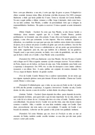 livros com que alimentou a sua arte, é certo que algo de grave se passa. O diagnóstico
clínico acumula doenças várias, filhas da boémia e da falta de posses. Em 1885, consegue
finalmente o título que havia pedido há 15 anos. Torna-se visconde de Correia Botelho.
No ano a seguir publica o último romance e o filho Jorge é internado, dado como louco.
Ao seu lado continua Ana Plácido, a mulher de personalidade forte que o obrigara às
responsabilidades familiares. Ela ajuda-o a escrever. E trata-o quando se sente demasiado
fraco.
(Mário Cláudio – Escritor) Eu creio que Ana Plácido, se não tivesse havido a
vizinhança desse monstro sagrado que foi o Camilo Castelo Branco, poderia
perfeitamente ter levantado uma obra própria. E uma obra com bastante grandeza, com
pujança, e uma obra que certamente se teria imposto. Mas teve realmente digamos a
delicadeza, ou a modéstia ou o que quer que seja, isto também estava dentro dos costumes
da época, de se colocar um pouco à sombra do génio que com ela coabitava. Isso foi-lhe
fatal, não é? Foi-lhe fatal. Levou-a a subalternizar-se até um ponto que provavelmente
seria muito angustiante para ela, mas que também dá a dimensão da sua grandeza.
Naquele casal, o que estava presente, no fundo, era o culto da genialidade, um culto em
que de facto o ídolo era o Camilo e Ana Plácido seria a sacerdotisa.
(Narrador) Em 1888 casa finalmente com Ana Plácido. Ela tem 56 anos e Camilo
está a chegar aos 63. Mas a cegueira aumenta e já não consegue escrever. Vai aos médicos
do Porto, depois aos de Lisboa, em busca de uma cura. Volta desiludido para Seide com
a esperança a desaparecer. Em 1890, vive os dias do desespero e ouve muitos editores
recusarem o seu último livro. A custo, publica um conjunto de sonetos chamado Nas
Trevas, toque de finados literário do grande escritor.
(Voz de Camilo Castelo Branco) Sou o cadáver representante de um nome que
teve alguma reputação gloriosa neste país durante 40 anos de trabalho. Chamo-me Camilo
castelo Branco e estou cego.
(Narrador) O oftalmologista que o visita na sua casa em Seide no dia 1 de junho
de 1890, não lhe permite a esperança. A cegueira é irreversível. Sozinho na sala, Camilo
desiste da vida, encosta o cano do revólver ao lado direito da cabeça e dispara.
(António Trabulo – Escritor) Quem depende dos olhos, quem depende da escrita,
quem depende da leitura, para quem tudo o que de mais importante fez na vida, deixar de
ver, e não foi só o deixar de ver. A doença não tirou só a vista a Camilo. Também andava
com dificuldade. Era preciso levá-lo. Camilo teve um fim triste, uma vida doente e depois
cometeu o suicídio. Aliás, o suicídio era uma ideia romântica antiga em Camilo. Quer
dizer, provavelmente não teria nada a ver com realidade. O suicídio de Camilo é um
bocado de eutanásia, é abreviar um fim quando a vida já não tem qualidade nenhuma.
(Narrador) Tal como Mariana que em Amor de Perdição se atira ao mar ao
encontro de Simão, também camilo escolhe terminar os seus dias por não mais poder
exercer o amor pela escrita.
 