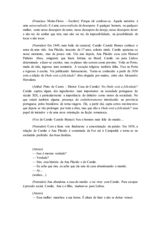 (Francisco Moita-Flores – Escritor) Porque ele confessa-se. Aquela narrativa é
uma autoconfissão. E é uma autoconfissão de desespero. E qualquer homem, ou qualquer
mulher, sente nesse desespero do amor, nesse desespero do desejo, nesse desespero do ter
e não ter, do sonhar que tem, mas não vai ter, da impossibilidade, na possibilidade de
tocar e não tocar.
(Narrador) Em 1849, num baile de carnaval, Camilo Castelo Branco conhece o
amor de uma vida. Ana Plácido, inocente de 17 anos, solteira ainda. Camilo apaixona-se
nesse momento, mas de pouco vale. Um ano depois, Ana Plácido casa com Manuel
Pinheiro Alves, emigrante que fizera fortuna no Brasil. Camilo vai para Lisboa
determinado a fazer-se escritor, mas os planos não correm como previsto. Volta ao Porto,
muda de vida, ingressa num seminário. A vocação religiosa também falha. Fica no Porto
e regressa à escrita. Vai publicando furiosamente. Torna-se conhecido a partir de 1856
com a edição de Onde está a felicidade? obra elogiada por muitos, entre eles Alexandre
Herculano.
(Aníbal Pinto de Castro – Diretor Casa de Camilo) No Onde está a felicidade?
Camilo captou alguns dos ingredientes mais importantes na sociedade portuguesa do
século XIX, e particularmente a importância do dinheiro como motor da sociedade. No
que estará também alguma presença do endinheiramento introduzido na província
portuguesa pelos brasileiros de torna-viagem. Ele, a partir daí, capta certos movimentos
que depois se vão prolongar por toda a obra, mas que dão a Onde está a felicidade? esse
papel de iniciador e de uma nova orientação na ficção romanesca.
(Voz de Camilo Castelo Branco) Sou o homem mais feliz do mundo…
(Narrador) Com a fama veio finalmente a concretização da paixão. Em 1858, a
relação de Camilo e Ana Plácido é comentada da Foz até à Campanhã e torna-se no
escândalo preferido das boas famílias.
(Atores)
— Isso é mesmo verdade?
— Verdade?
— Sim, essa história da Ana Plácido e do Camilo.
— Eu acho que sim, eu acho que ela saiu de casa abandonando o marido.
— Ai…
(sonhos…)
(Narrador) Ana abandona a casa do marido e vai viver com Camilo. Para escapar
à pressão social, Camilo, Ana e o filho, mudam-se para Lisboa.
(Atores)
— Essa mulher manchou a sua honra. É altura de lutar e não se deixar vencer.
 