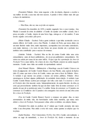 (Narrador) Pinheiro Alves tenta negociar o fim da relação, disposto a receber a
sua mulher de volta a casa mas não tem sucesso. A paixão é forte e falam mais alto que
os laços do matrimónio.
(Atores)
— Meu Deus, não sei, mas eu já não sei esperar.
(Narrador) Em dezembro de 1859, o marido enganado leva o caso à justiça. Ana
Plácido é acusada de crime de adultério e Camilo de copular com mulher casada. Ana é
presa em junho e Camilo, depois de uma breve fuga, entrega-se a 1 de outubro. É uma
novela seguida com avidez pelo povo.
(Mário Cláudio – Escritor) Toda a gente conhecia o que tinha acontecido com os
amores difíceis do Camilo com a Ana Plácido. A cidade do Porto, que nessa altura era
um meio literário muito forte, muito importante, acompanhou isso com muita curiosidade,
com muito interesse, e às vezes de uma forma um pouco doentia até, e portanto isso
também teria contribuído para o sucesso do romance.
(António Trabulo – Escritor) Mas no fim de contas Camilo tinha uma coisa
extraordinária: antes de haver publicitários, ele era já um publicitário extraordinário. Ele
estava na cadeia por causa de um amor infeliz. O que é que fez a promoção do Amor de
Perdição? Foi o amor infeliz, foi o facto de ele e Ana Plácido estarem na cadeia naquele
momento. Camilo nisso tinha um sentido de oportunidade notável.
(José Manuel Oliveira – Bibliotecário e Museólogo casa de Camilo) Criou-se em
torno do julgamento de Camilo Castelo Branco e de Ana Plácido, uma espécie de fações
(não é?), umas que eram a favor de Camilo, outras que eram a favor de Pinheiro Alves.
A verdade é que mesmo nos jornais e mesmo em termos públicos, Pinheiro Alves
encarregou-se de fazer alguma publicitação do escândalo desta relação. A verdade é que
Camilo Castelo Branco acabou por conseguir dar volta a isto tudo. E o escrever o Amor
de Perdição não é tão inocente assim. Independentemente do aspeto literário da obra, eu
creio que provavelmente também há aqui um fator muito forte de tentar convencer os 12
jurados de que ele se perdera por amor. E a melhor forma de convencer os 12 jurados era
convencer as 12 mulheres dos 12 jurados e ele conseguiria isso através de uma obra como
foi o Amor de Perdição.
(Voz de Camilo Castelo Branco) Escrevi o romance em quinze dias, os mais
atormentados de minha vida, tão horrorizados tenho deles memória, que nunca mais
abrirei o Amor de Perdição. Nem passarei a lima sobre os defeitos em edições futuras.
(Narrador) Era ainda no prefácio da 2.ª edição que Camilo prometia não mais
voltar à sua obra-prima. Mas ainda o reviu três vezes, tantas quantas as edições que viu
na praça.
(Isabel Rocheta – Prof. Universitária FL/UL) Em 1861, Camilo está realmente a
entrar no auge da maturidade, e Amor de Perdição foi, desde o momento da sua
 