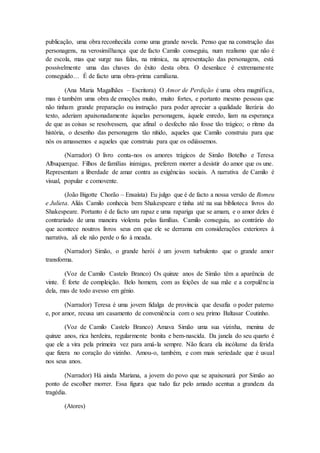 publicação, uma obra reconhecida como uma grande novela. Penso que na construção das
personagens, na verosimilhança que de facto Camilo conseguiu, num realismo que não é
de escola, mas que surge nas falas, na mímica, na apresentação das personagens, está
possivelmente uma das chaves do êxito desta obra. O desenlace é extremamente
conseguido… É de facto uma obra-prima camiliana.
(Ana Maria Magalhães – Escritora) O Amor de Perdição é uma obra magnífica,
mas é também uma obra de emoções muito, muito fortes, e portanto mesmo pessoas que
não tinham grande preparação ou instrução para poder apreciar a qualidade literária do
texto, aderiam apaixonadamente àquelas personagens, àquele enredo, liam na esperança
de que as coisas se resolvessem, que afinal o desfecho não fosse tão trágico; o ritmo da
história, o desenho das personagens tão nítido, aqueles que Camilo construiu para que
nós os amassemos e aqueles que construiu para que os odiássemos.
(Narrador) O livro conta-nos os amores trágicos de Simão Botelho e Teresa
Albuquerque. Filhos de famílias inimigas, preferem morrer a desistir do amor que os une.
Representam a liberdade de amar contra as exigências sociais. A narrativa de Camilo é
visual, popular e comovente.
(João Bigotte Chorão – Ensaísta) Eu julgo que é de facto a nossa versão de Romeu
e Julieta. Aliás Camilo conhecia bem Shakespeare e tinha até na sua biblioteca livros do
Shakespeare. Portanto é de facto um rapaz e uma rapariga que se amam, e o amor deles é
contrariado de uma maneira violenta pelas famílias. Camilo conseguiu, ao contrário do
que acontece noutros livros seus em que ele se derrama em considerações exteriores à
narrativa, ali ele não perde o fio à meada.
(Narrador) Simão, o grande herói é um jovem turbulento que o grande amor
transforma.
(Voz de Camilo Castelo Branco) Os quinze anos de Simão têm a aparência de
vinte. É forte de compleição. Belo homem, com as feições de sua mãe e a corpulência
dela, mas de todo avesso em génio.
(Narrador) Teresa é uma jovem fidalga de província que desafia o poder paterno
e, por amor, recusa um casamento de conveniência com o seu primo Baltasar Coutinho.
(Voz de Camilo Castelo Branco) Amava Simão uma sua vizinha, menina de
quinze anos, rica herdeira, regularmente bonita e bem-nascida. Da janela do seu quarto é
que ele a vira pela primeira vez para amá-la sempre. Não ficara ela incólume da ferida
que fizera no coração do vizinho. Amou-o, também, e com mais seriedade que é usual
nos seus anos.
(Narrador) Há ainda Mariana, a jovem do povo que se apaixonará por Simão ao
ponto de escolher morrer. Essa figura que tudo faz pelo amado acentua a grandeza da
tragédia.
(Atores)
 