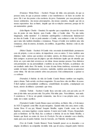 (Francisco Moita-Flores – Escritor) Porque ele tinha esta perceção, do que as
pessoas eram, do que as pessoas sentiam e isso transformou-o de facto no escritor do
povo. Ele é um dos poetas e dos escritores do povo. Exatamente por essa perceção dos
nossos sentimentos, das nossas preocupações, das nossas canseiras, daquilo que são as
nossas expectativas face ao futuro, daquilo que são as relações amorosas, porque ele foi
um namoradeiro grande.
(João Bigotte Chorão – Ensaísta) Eu suponho que a experiência do caso foi muito
rica do ponto de vista literário para Camilo. Aliás o Camilo dizia: “Eu não tenho
imaginação, tenho memória”. E o elemento autobiográfico é efetivamente fundamental
na obra de Camilo. E não se pode entender o Camilo, sem conhecer a vida de Camilo,
que é uma vida também dramática e romanesca. Porque o Camilo teve também uma vida
romanesca, cheia de amores, de duelos, de conflitos, de guerrilhas, literárias e não só, não
é verdade?
(Mário Cláudio – Escritor) O Camilo vivia em estado de irritabilidade permanente
com ele próprio, e com os outros, de impaciência com os outros. E viveu também uma
dinâmica muito curiosa que acontece em muitos autores, de vítima-carrasco. Se por um
lado castigava as pessoas que ele julgava que não obedeciam àquilo que ele entendia que
devia ser, e por outro lado arvorava-se em vítima dessas mesmas pessoas. Essa dinâmica
está permanente na sua personalidade e também na sua obra. Portanto, as polémicas são
um resultado ainda disso. Ele insulta, às vezes de uma forma tenebrosa, recorrendo a um
sentido de humor absolutamente corrosivo, medonho, também para depois se apresentar
como vítima. Ele não tem controlo sobre esse processo. Está continuamente a queixar-se
e a verberar.
(Narrador) A história de vida de Camilo Castelo Branco também tem tragédia,
amor e drama. Tudo servido em doses exageradas. Os seus livros não são filhos do acaso.
É fácil explicar a personalidade conflituosa, a instabilidade de espírito, a inadaptação aos
locais, através da infância e juventude que viveu.
(António Trabulo – Escritor) Camilo ficou sem mãe cedo, sem pai cedo; aos 10
anos já não tinha nem pai nem mãe. Era pobre. Não tinha juízo. Nem dinheiro, nem nada.
E construiu-se. E fez-se um grande romancista, mas fez-se à sua própria custa, e com
muita dor e muito sacrifício.
(Narrador) Camilo Castelo Branco nasce em Lisboa, no Bairro Alto, a 16 de março
de 1825. É registado como filho de pais incógnitos. Quando tinha dois anos, morre a mãe,
Jacinta Rosa. O seu pai, Manuel Joaquim Botelho, regista Camilo como seu filho
ilegítimo, sem nunca legalizar o nome materno. E morre tem Camilo 10 anos. Despachado
para os familiares de Vila Real, fica a conhecer a história de seu tio Simão Botelho, o
homem que ficará no centro de Amor de Perdição. Por não se entender com a família,
muda para casa do padre António José de Azevedo, em Vilarinho da Samardã.
(Voz de Camilo Castelo Branco) Nesta Samardã passei eu os descuidos e as
alegrias da infância na companhia da minha irmã, que ali casou, e daquele padre António
 
