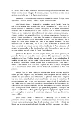 de Azevedo, alma de Deus, missionário fervoroso que me podia ensinar tanto latim, tanta
virtude, e só me ensinou princípios de cantochão, os quais me serviram de muito para as
acertadas apreciações que eu fiz depois das prima-donas.
(Narrador) O norte de Portugal torna-se o seu território natural. É aí que cresce,
que começa a escrever, aprende a amar e a enjeitar responsabilidades.
(José Manuel Oliveira – Bibliotecário e Museólogo casa de Camilo) Camilo não
dizia bem de nenhuma terra. Portanto, essa relação com os espaços… A única terra de
que ele disse bem foi Vilarinho da Samardã, “onde passei os mais felizes anos da minha
mocidade”. Mas ele diz mal de todas as terras à exceção desta, de Vilarinho da Samardã.
Camilo…se nós imaginarmos, independentemente das viagens das suas personagens, o
triângulo camiliano tem apenas três vértices, por onde ele se movimentou. Se pensarmos
que um é Lisboa, outro Lamego e outro Vigo. Ele praticamente não saiu deste triângulo.
Mas de Lisboa onde nasceu e onde voltou muitas vezes por causa dos editores, e não só,
porque ia a Lisboa, esteve internado em Lisboa, ia aos médicos em Lisboa. Vila Real,
onde viveu com a tia Rita Emília, dos 10 aos 12 anos; em Vilarinho da Samardã onde
viveu com a irmã e o cunhado, que era médico. Em Ribeira de Pena onde casou pela
primeira vez e cuja mulher e filha abandonou bem cedo. O caso do Porto, que é na maior
parte das opiniões, a grande cidade de Camilo Castelo Branco.
(Narrador) Aos 16 anos casa com Joaquina Pereira, uma paixão apressada pela
juventude. Ao fim de 2 anos já fez nascer a primeira filha, e já abandonou a família,
instalando-se no Porto. A boémia fala mais alto que os estudos de liceu e da faculdade de
medicina. Em Vila Real, conhece Patrícia Emília de Barros, sua prima e decide fugir com
ela. Colabora com revistas e jornais, publica peças de teatro e poemas. A sua primeira
mulher e a filha morrem, e em 1848 nasce a segunda filha fruto da relação com a prima.
Aos 23 anos abandona a nova família em Vila Real e volta a instalar-se no Porto como
jornalista.
(Aníbal Pinto de Castro – Diretor Casa de Camilo) Levou uma vida um pouco
boémia, por cafés, o Águia d’Ouro, por exemplo, e por conseguinte tinha um conjunto de
amizades nas quais se movia, e que naturalmente se aplicavam em boa parte à conquista,
logo nessa altura. A mundividência amorosa de Camilo é uma série de contradições, de
quebras, mudanças, que a tornam em si um romance. Mesmo depois da sua ligação com
Ana Plácido, e que deu lugar àquela retenção na cadeia da Relação do Porto, digamos por
solidariedade com ele porque ela estava indiciada num processo de adultério, mas ele era
tido e havido por um homem tão instável, que quando foi o julgamento, o advogado dele
que era o Dr. Marcelino de Matos, pediu ao juiz para fazer o julgamento à porta fechada,
para poder explanar ali uma série de características do próprio Camilo que não convinha
trazer a público.
(José Manuel Oliveira – Bibliotecário e Museólogo casa de Camilo) Há
pormenores curiosos em relação ao processo – na altura da audiência houve uma enorme
trovoada e uma das testemunhas fugiu da sala assustada com o trovão – e há até uma
história que se conta acerca do advogado Marcelino de Matos que quando está a fazer a
 
