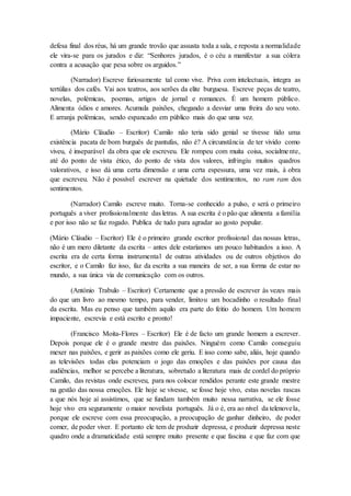 defesa final dos réus, há um grande trovão que assusta toda a sala, e reposta a normalidade
ele vira-se para os jurados e diz: “Senhores jurados, é o céu a manifestar a sua cólera
contra a acusação que pesa sobre os arguidos.”
(Narrador) Escreve furiosamente tal como vive. Priva com intelectuais, integra as
tertúlias dos cafés. Vai aos teatros, aos serões da elite burguesa. Escreve peças de teatro,
novelas, polémicas, poemas, artigos de jornal e romances. É um homem público.
Alimenta ódios e amores. Acumula paixões, chegando a desviar uma freira do seu voto.
E arranja polémicas, sendo espancado em público mais do que uma vez.
(Mário Cláudio – Escritor) Camilo não teria sido genial se tivesse tido uma
existência pacata de bom burguês de pantufas, não é? A circunstância de ter vivido como
viveu, é inseparável da obra que ele escreveu. Ele rompeu com muita coisa, socialmente,
até do ponto de vista ético, do ponto de vista dos valores, infringiu muitos quadros
valorativos, e isso dá uma certa dimensão e uma certa espessura, uma vez mais, à obra
que escreveu. Não é possível escrever na quietude dos sentimentos, no ram ram dos
sentimentos.
(Narrador) Camilo escreve muito. Torna-se conhecido a pulso, e será o primeiro
português a viver profissionalmente das letras. A sua escrita é o pão que alimenta a família
e por isso não se faz rogado. Publica de tudo para agradar ao gosto popular.
(Mário Cláudio – Escritor) Ele é o primeiro grande escritor profissional das nossas letras,
não é um mero diletante da escrita – antes dele estaríamos um pouco habituados a isso. A
escrita era de certa forma instrumental de outras atividades ou de outros objetivos do
escritor, e o Camilo faz isso, faz da escrita a sua maneira de ser, a sua forma de estar no
mundo, a sua única via de comunicação com os outros.
(António Trabulo – Escritor) Certamente que a pressão de escrever às vezes mais
do que um livro ao mesmo tempo, para vender, limitou um bocadinho o resultado final
da escrita. Mas eu penso que também aquilo era parte do feitio do homem. Um homem
impaciente, escrevia e está escrito e pronto!
(Francisco Moita-Flores – Escritor) Ele é de facto um grande homem a escrever.
Depois porque ele é o grande mestre das paixões. Ninguém como Camilo conseguiu
mexer nas paixões, e gerir as paixões como ele geriu. E isso como sabe, aliás, hoje quando
as televisões todas elas potenciam o jogo das emoções e das paixões por causa das
audiências, melhor se percebe a literatura, sobretudo a literatura mais de cordel do próprio
Camilo, das revistas onde escreveu, para nos colocar rendidos perante este grande mestre
na gestão das nossa emoções. Ele hoje se vivesse, se fosse hoje vivo, estas novelas rascas
a que nós hoje aí assistimos, que se fundam também muito nessa narrativa, se ele fosse
hoje vivo era seguramente o maior novelista português. Já o é, era ao nível da telenovela,
porque ele escreve com essa preocupação, a preocupação de ganhar dinheiro, de poder
comer, de poder viver. E portanto ele tem de produzir depressa, e produzir depressa neste
quadro onde a dramaticidade está sempre muito presente e que fascina e que faz com que
 
