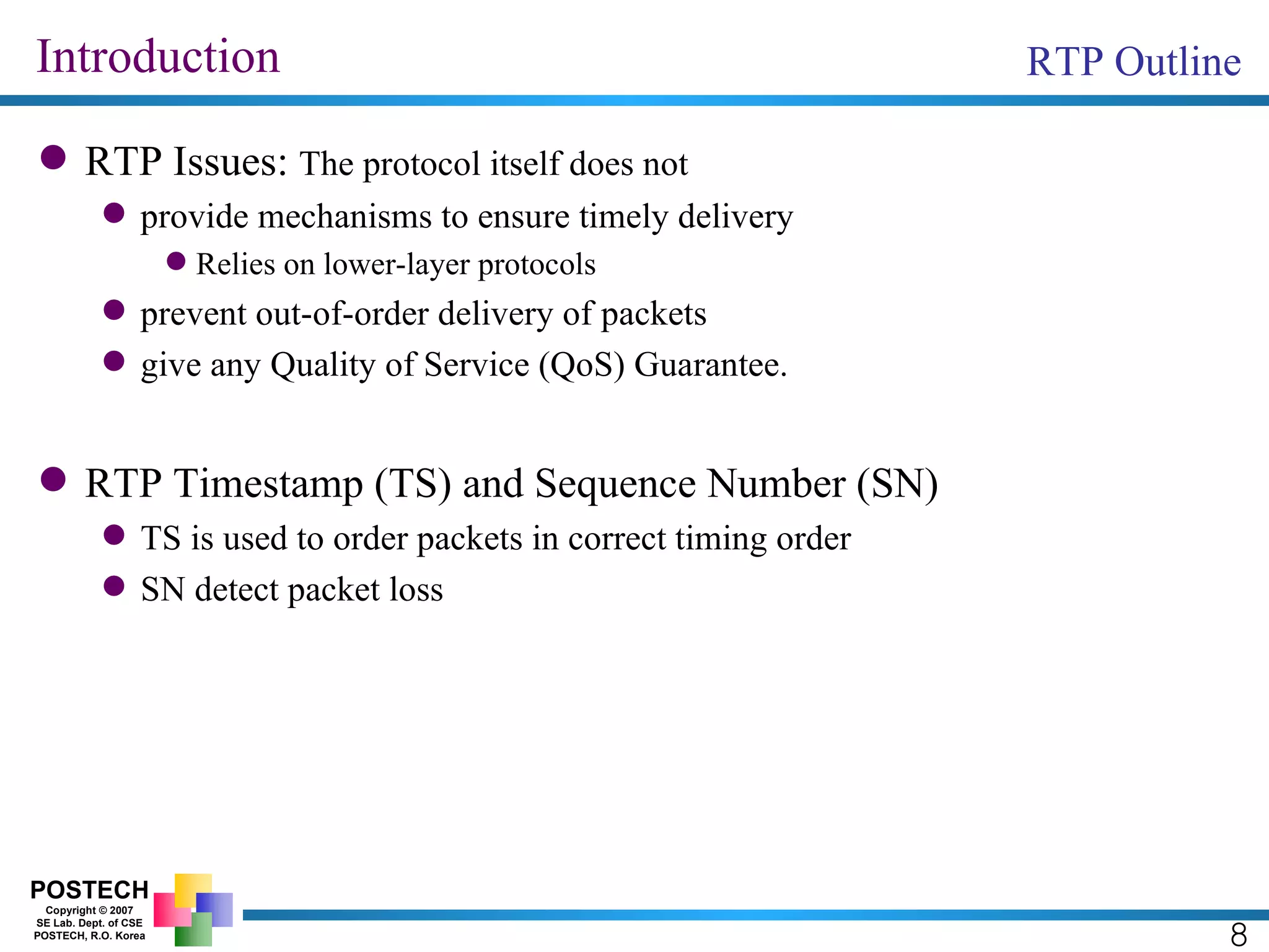 Introduction RTP Issues:  The protocol itself does not provide mechanisms to ensure timely delivery Relies on lower-layer protocols prevent out-of-order delivery of packets give any Quality of Service (QoS) Guarantee. RTP Timestamp (TS) and Sequence Number (SN) TS is used to order packets in correct timing order SN detect packet loss RTP Outline 8 