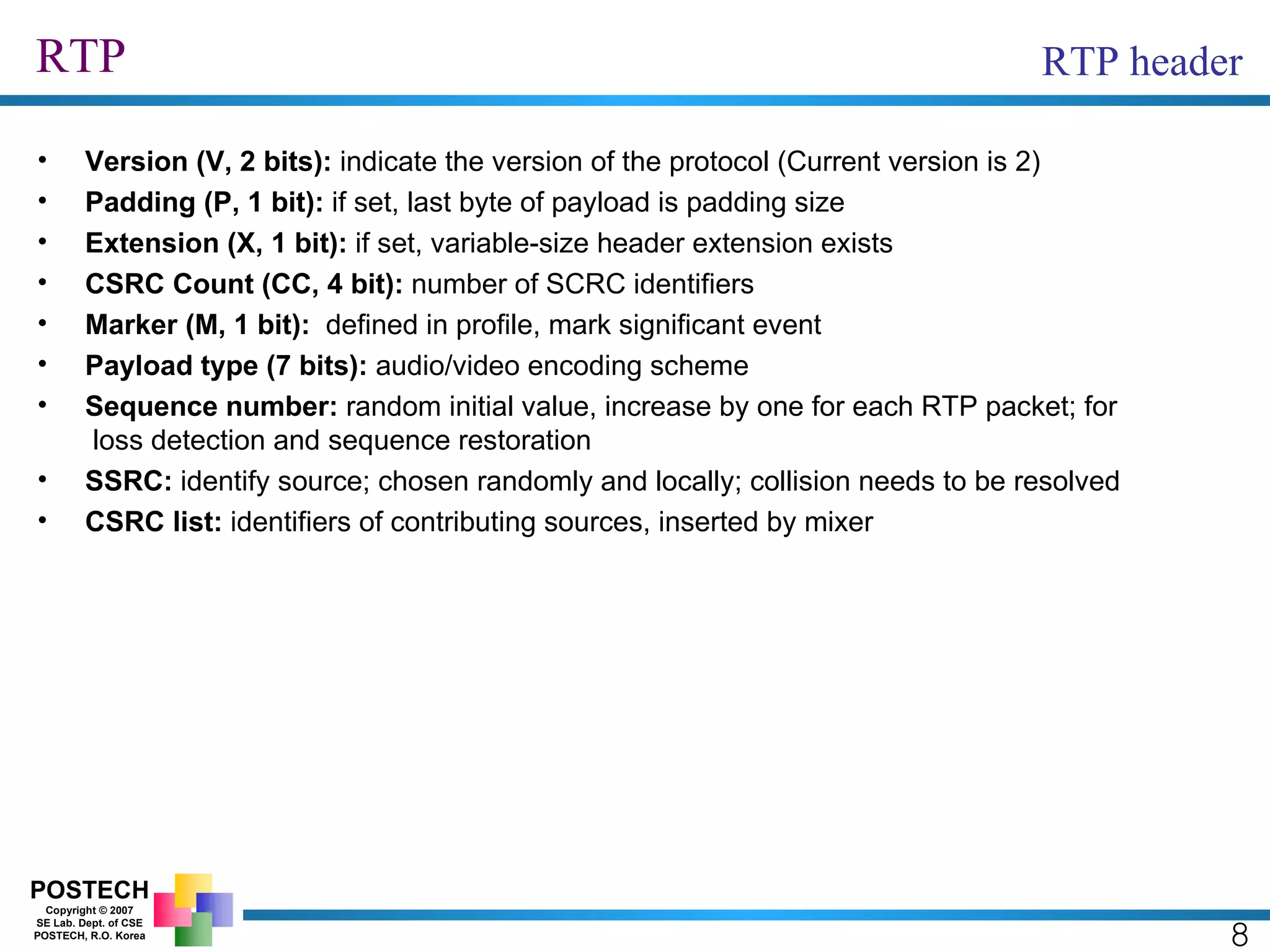 RTP 8 RTP header Version (V, 2 bits):  indicate the version of the protocol (Current version is 2) Padding (P, 1 bit):  if set, last byte of payload is padding size Extension (X, 1 bit):  if set, variable-size header extension exists CSRC Count (CC, 4 bit):  number of SCRC identifiers Marker (M, 1 bit):   defined in profile, mark significant event Payload type (7 bits):  audio/video encoding scheme Sequence number:  random initial value, increase by one for each RTP packet; for  loss detection and sequence restoration SSRC:  identify source; chosen randomly and locally; collision needs to be resolved CSRC list:  identifiers of contributing sources, inserted by mixer 