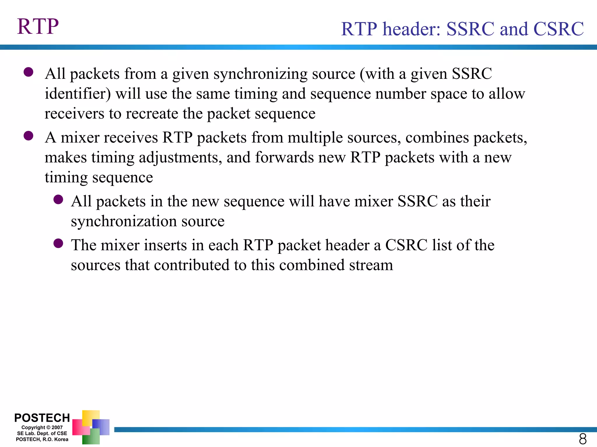RTP 8 RTP header: SSRC and CSRC All packets from a given synchronizing source (with a given SSRC identifier) will use the same timing and sequence number space to allow receivers to recreate the packet sequence A mixer receives RTP packets from multiple sources, combines packets, makes timing adjustments, and forwards new RTP packets with a new timing sequence All packets in the new sequence will have mixer SSRC as their synchronization source The mixer inserts in each RTP packet header a CSRC list of the sources that contributed to this combined stream 