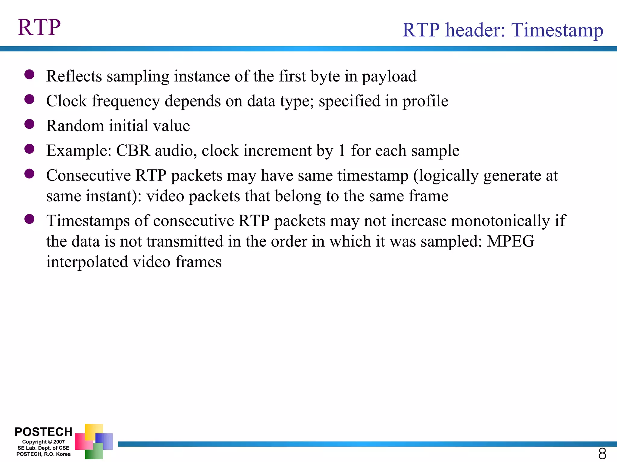 RTP 8 RTP header: Timestamp Reflects sampling instance of the first byte in payload Clock frequency depends on data type; specified in profile Random initial value Example: CBR audio, clock increment by 1 for each sample Consecutive RTP packets may have same timestamp (logically generate at same instant): video packets that belong to the same frame Timestamps of consecutive RTP packets may not increase monotonically if the data is not transmitted in the order in which it was sampled: MPEG interpolated video frames 
