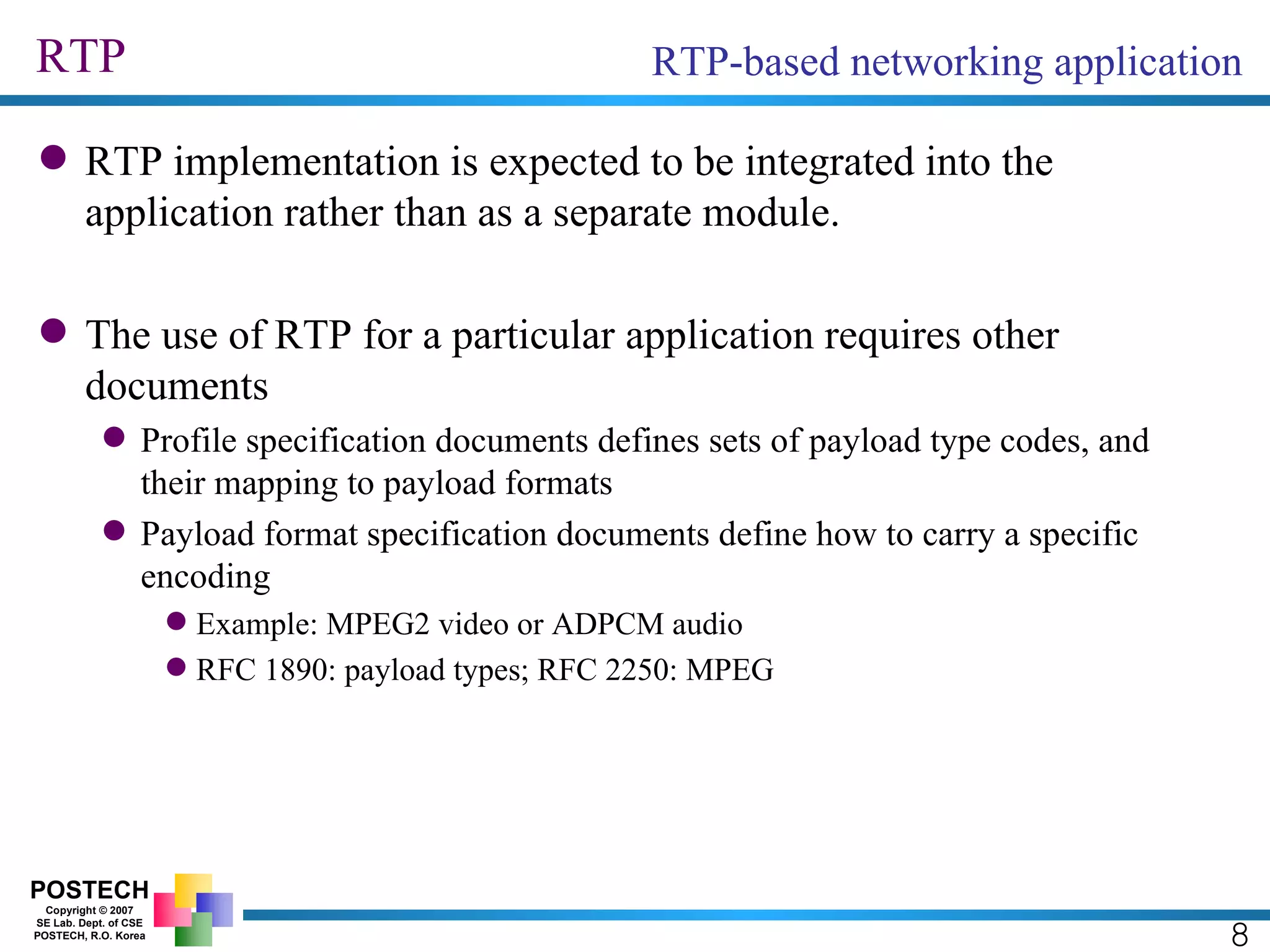 RTP RTP implementation is expected to be integrated into the application rather than as a separate module. The use of RTP for a particular application requires other documents Profile specification documents defines sets of payload type codes, and their mapping to payload formats Payload format specification documents define how to carry a specific encoding Example: MPEG2 video or ADPCM audio RFC 1890: payload types; RFC 2250: MPEG RTP-based networking application 8 