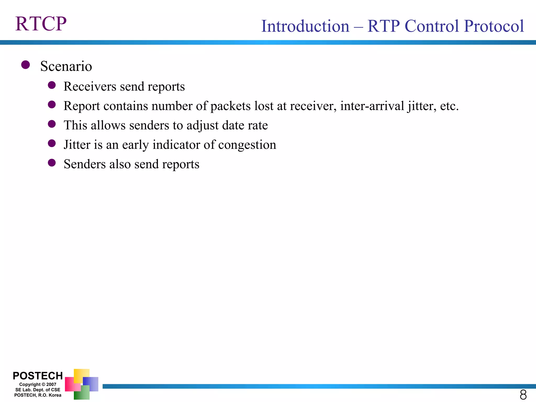RTCP 8 Introduction – RTP Control Protocol Scenario Receivers send reports Report contains number of packets lost at receiver, inter-arrival jitter, etc. This allows senders to adjust date rate Jitter is an early indicator of congestion Senders also send reports 
