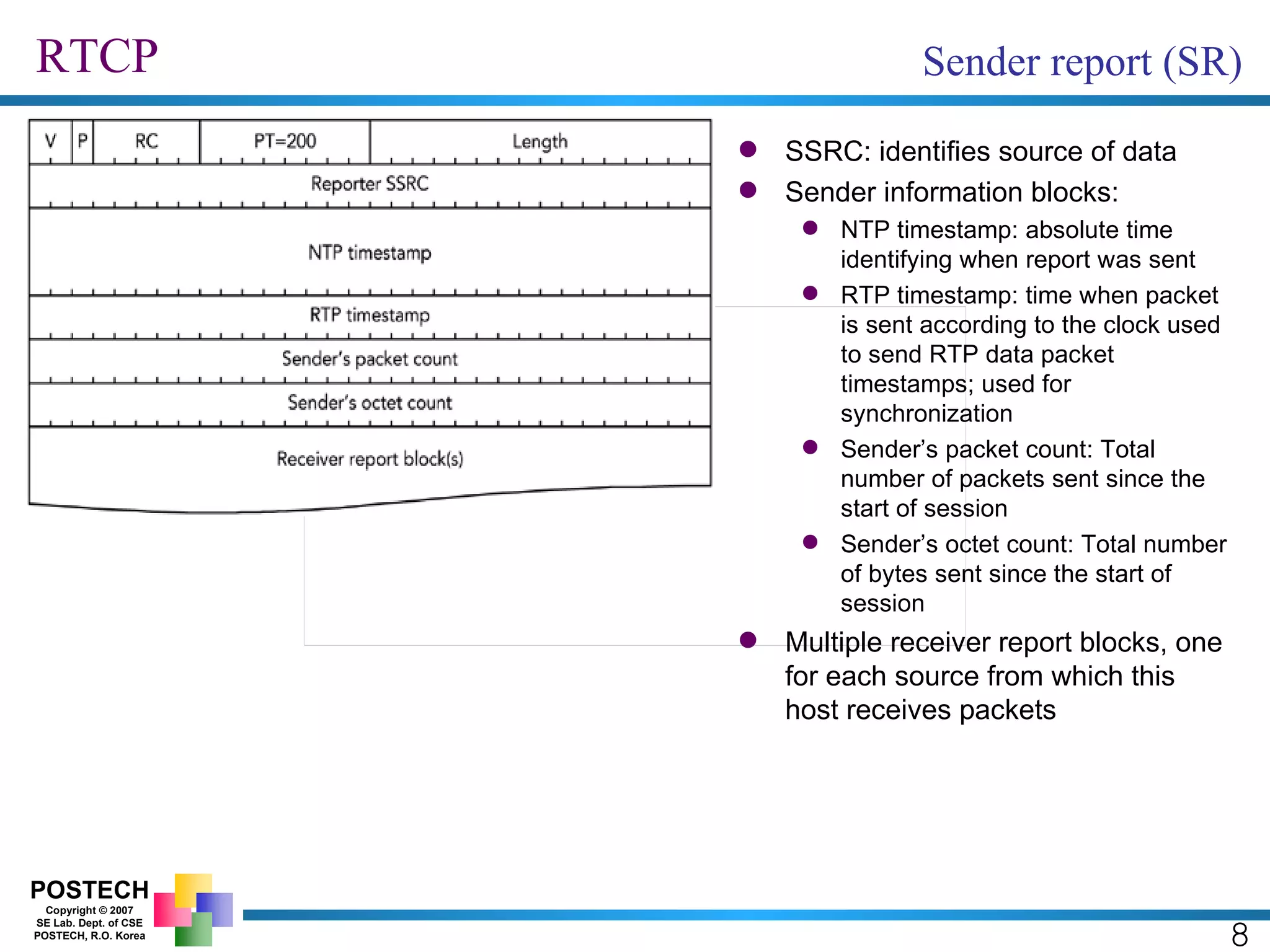 RTCP 8 Sender report (SR) SSRC: identifies source of data Sender information blocks: NTP timestamp: absolute time identifying when report was sent RTP timestamp: time when packet is sent according to the clock used to send RTP data packet timestamps; used for synchronization Sender’s packet count: Total number of packets sent since the start of session Sender’s octet count: Total number of bytes sent since the start of session Multiple receiver report blocks, one for each source from which this host receives packets 