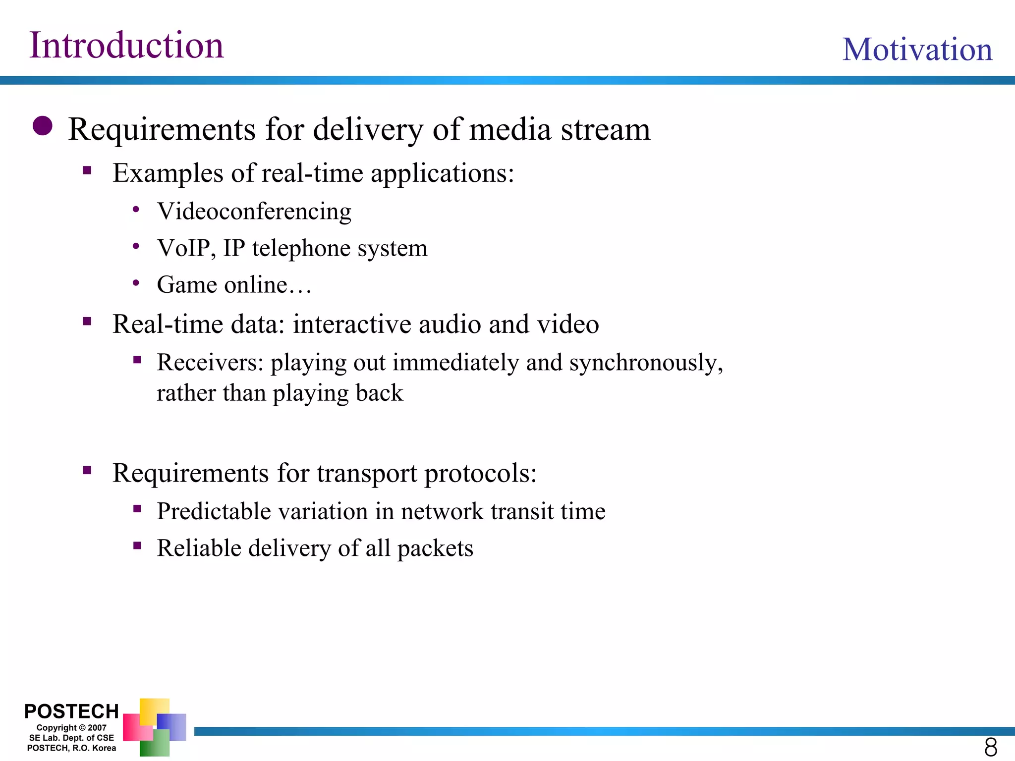 Introduction Requirements for delivery of media stream Examples of real-time applications: Videoconferencing VoIP, IP telephone system Game online… Real-time data: interactive audio and video Receivers: playing out immediately and synchronously,  rather than playing back Requirements for transport protocols: Predictable variation in network transit time Reliable delivery of all packets Motivation 8 