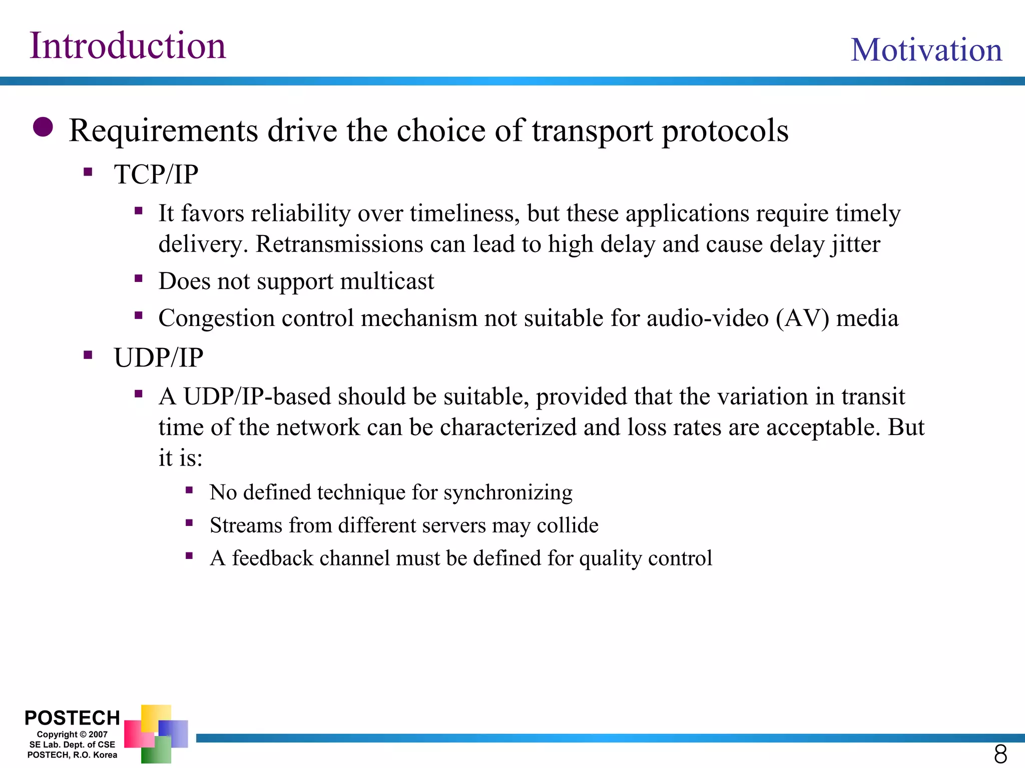 Introduction Requirements drive the choice of transport protocols TCP/IP It favors reliability over timeliness, but these applications require timely delivery. Retransmissions can lead to high delay and cause delay jitter Does not support multicast Congestion control mechanism not suitable for audio-video (AV) media UDP/IP A UDP/IP-based should be suitable, provided that the variation in transit time of the network can be characterized and loss rates are acceptable. But it is: No defined technique for synchronizing Streams from different servers may collide A feedback channel must be defined for quality control Motivation 8 