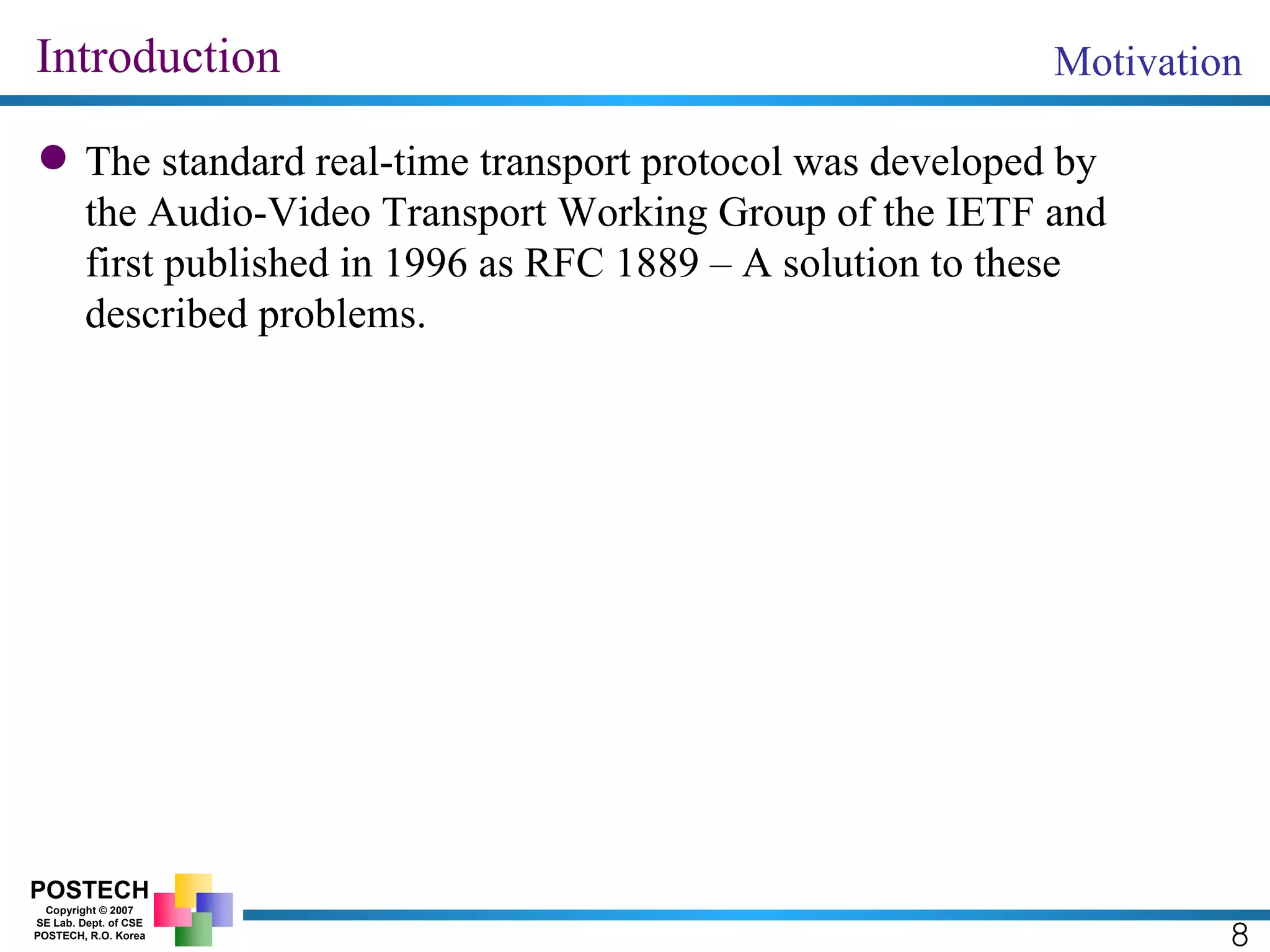 Introduction The standard real-time transport protocol was developed by the Audio-Video Transport Working Group of the IETF and first published in 1996 as RFC 1889 – A solution to these described problems. Motivation 8 