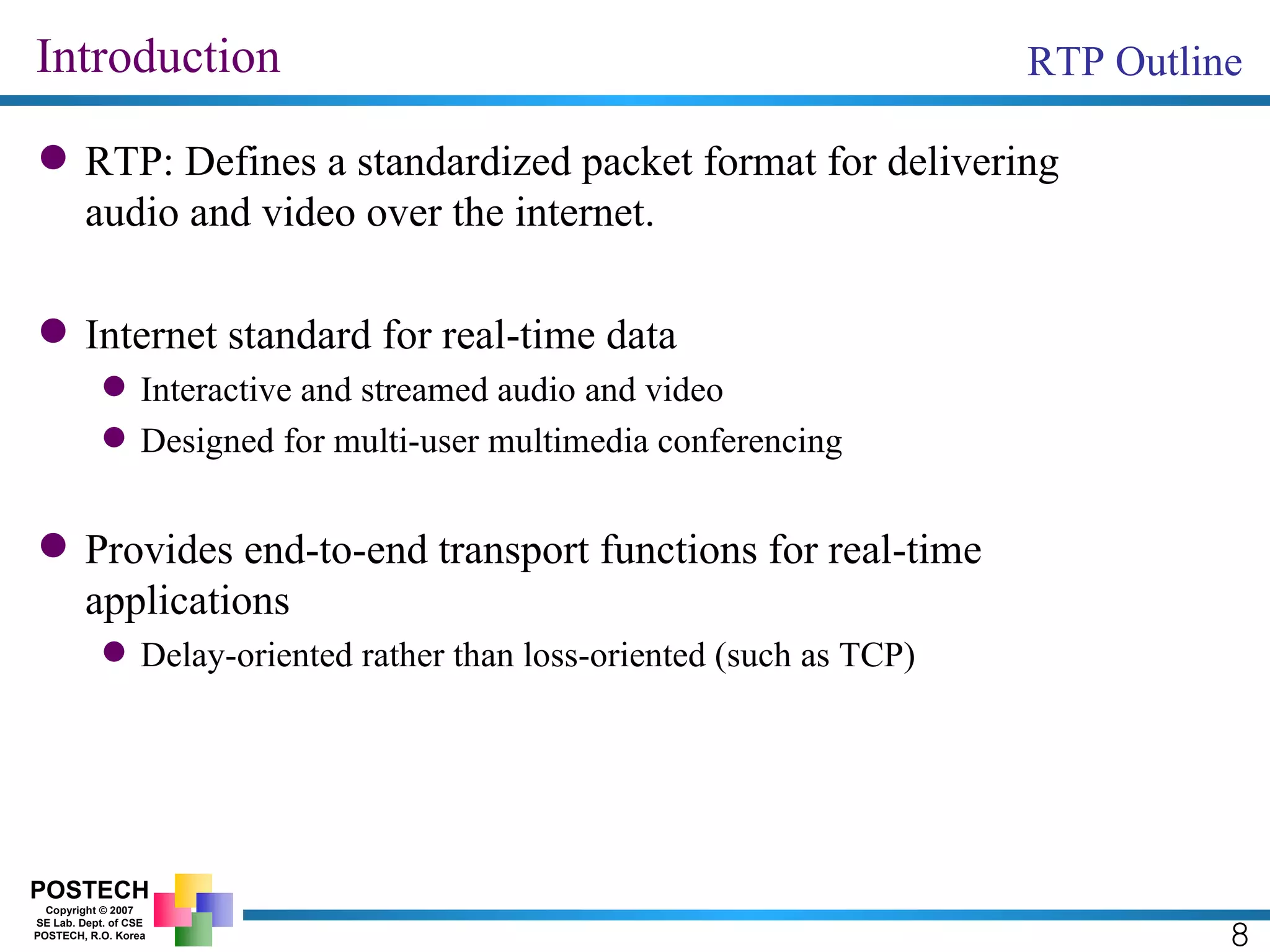 Introduction RTP: Defines a standardized packet format for delivering audio and video over the internet. Internet standard for real-time data Interactive and streamed audio and video Designed for multi-user multimedia conferencing Provides end-to-end transport functions for real-time applications Delay-oriented rather than loss-oriented (such as TCP) RTP Outline 8 