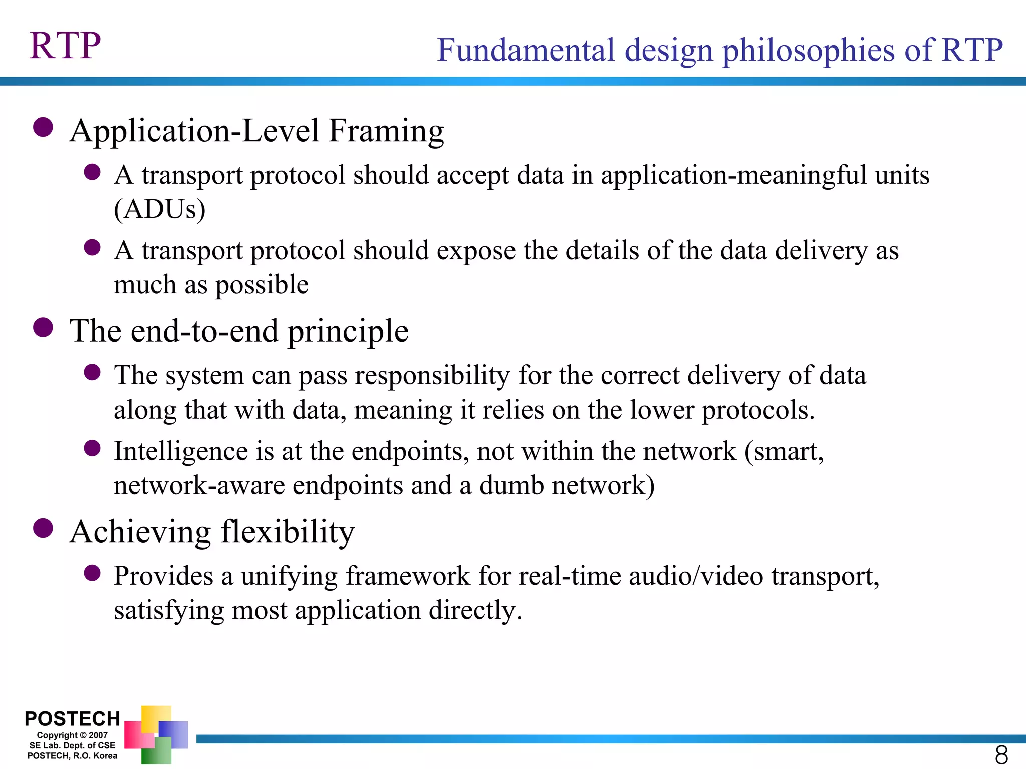 RTP Application-Level Framing A transport protocol should accept data in application-meaningful units (ADUs) A transport protocol should expose the details of the data delivery as much as possible The end-to-end principle The system can pass responsibility for the correct delivery of data along that with data, meaning it relies on the lower protocols. Intelligence is at the endpoints, not within the network (smart, network-aware endpoints and a dumb network) Achieving flexibility  Provides a unifying framework for real-time audio/video transport, satisfying most application directly. 8 Fundamental design philosophies of RTP 
