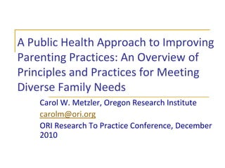 A Public Health Approach to Improving Parenting Practices: An Overview of Principles and Practices for Meeting Diverse Family Needs Carol W. Metzler, Oregon Research Institute carolm@ori.org ORI Research To Practice Conference, December 2010 