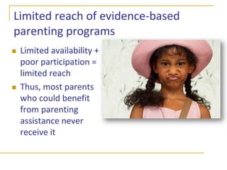Evidence-based models of family interventions for childhood problemsParent education and trainingExamples:PMTO, Triple P, Incredible Years, Strengthening Families 10-14Skills focused, strengths basedWarm, positive parent-child interactions and relationshipEncourage and reinforce desirable behaviorMonitor children’s activitiesSet clear limits on problem behaviors, and consistently enforce them with fair, non-harsh consequencesEffective problem-solvingGeneralize skills to new situations