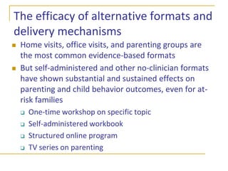 Public health approach to improving parenting requires…Maximizing program reachVariety of delivery formatsEfficient deliveryProvide minimally sufficient supports, but not excessive dosage Improving program efficacyMeet the needs of diverse familiesMeet diverse levels of families’ needsEmpower parents to take charge of the supports of they receive