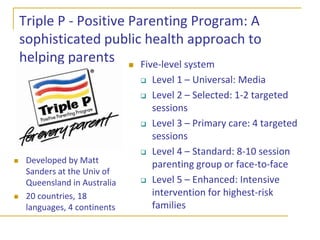 The efficacy of alternative formats and delivery mechanismsHome visits, office visits, and parenting groups are the most common evidence-based formatsBut self-administered and other no-clinician formats have shown substantial and sustained effects on parenting and child behavior outcomes, even for at-risk familiesOne-time workshop on specific topicSelf-administered workbookStructured online programTV series on parenting