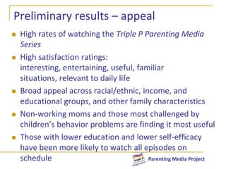 Effects of Triple P Media SeriesLower levels of child conduct problemsMore child prosocial behaviorsLess dysfunctional parenting Greater parenting knowledgeEffect sizes up to d=.75Parenting Media Project