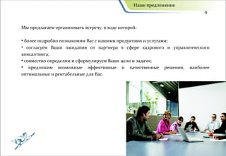 Наше предложение
                                                                       9


Мы предлагаем организовать встречу, в ходе которой:

• более подробно познакомим Вас с нашими продуктами и услугами;
• согласуем Ваши ожидания от партнера в сфере кадрового и управленческого
консалтинга;
• совместно определим и сформулируем Ваши цели и задачи;
• предложим возможные эффективные и качественные решения, наиболее
оптимальные и рентабельные для Вас.
 