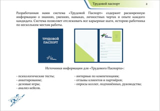 Трудовой паспорт                   2

Разработанная нами система «Трудовой Паспорт» содержит расширенную
информацию о знаниях, умениях, навыках, личностных чертах и опыте каждого
кандидата. Система позволяет отслеживать все карьерные шаги, историю работника
по нескольким местам работы.




                  Источники информации для «Трудового Паспорта»:

- психологические тесты;           - интервью по компетенциям;
- анкетирование;                   - отзывы клиентов и партнёров;
- деловые игры;                    - опросы коллег, подчинённых, руководства;
- анализ кейсов.
 