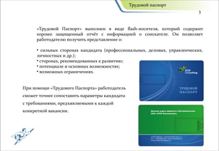 Трудовой паспорт
                                                                            3


      «Трудовой Паспорт» выполнен в виде flash-носителя, который содержит
      хорошо защищенный отчёт с информацией о соискателе. Он позволяет
      работодателю получить представление о:

      • сильных сторонах кандидата (профессиональных, деловых, управленческих,
      личностных и др.);
      • сторонах, рекомендованных к развитию;
      • потенциале и основных возможностях;
      • возможных ограничениях.


При помощи «Трудового Паспорта» работодатель
сможет точнее сопоставить параметры кандидата
с требованиями, предъявляемыми к каждой
конкретной вакансии.
 